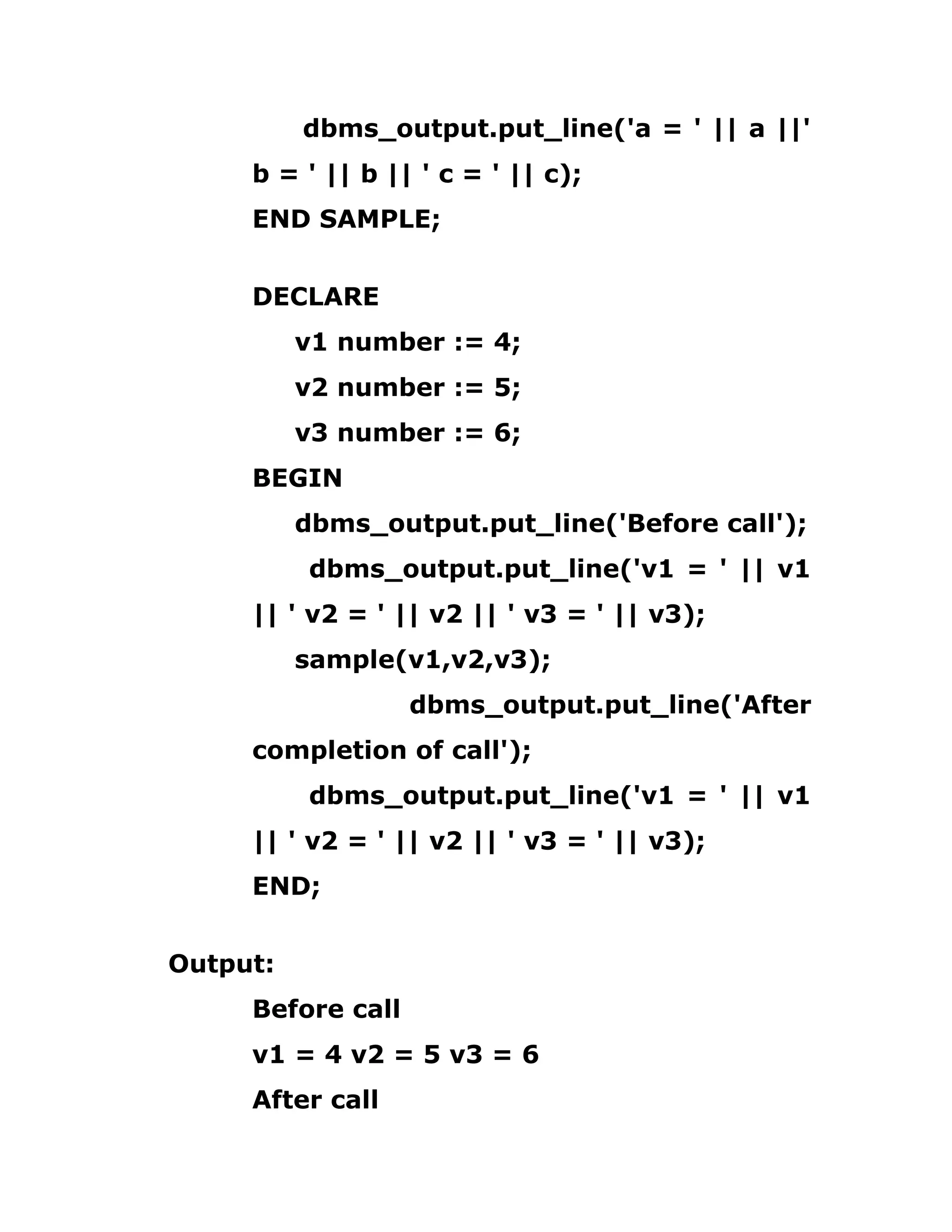 dbms_output.put_line('a = ' || a ||'
b = ' || b || ' c = ' || c);
END SAMPLE;
DECLARE
v1 number := 4;
v2 number := 5;
v3 number := 6;
BEGIN
dbms_output.put_line('Before call');
dbms_output.put_line('v1 = ' || v1
|| ' v2 = ' || v2 || ' v3 = ' || v3);
sample(v1,v2,v3);
dbms_output.put_line('After
completion of call');
dbms_output.put_line('v1 = ' || v1
|| ' v2 = ' || v2 || ' v3 = ' || v3);
END;
Output:
Before call
v1 = 4 v2 = 5 v3 = 6
After call
 