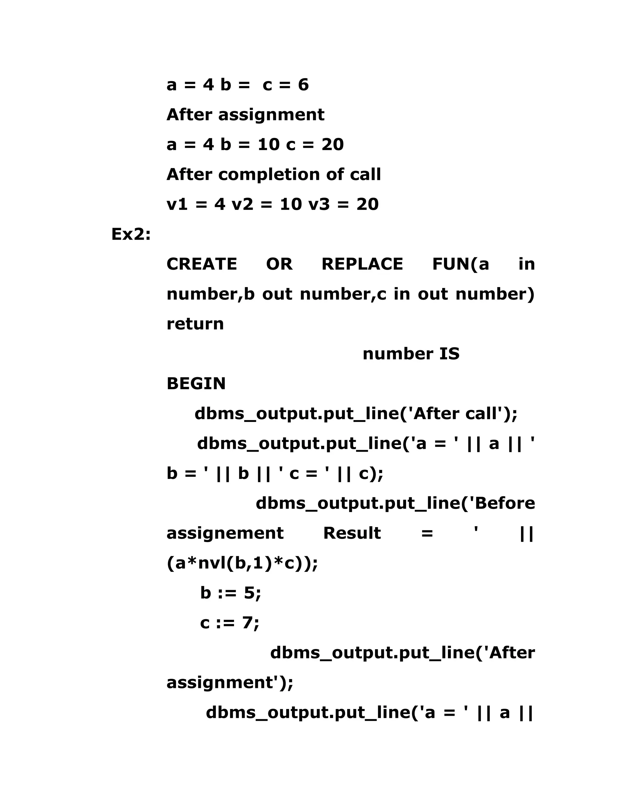 a = 4 b = c = 6
After assignment
a = 4 b = 10 c = 20
After completion of call
v1 = 4 v2 = 10 v3 = 20
Ex2:
CREATE OR REPLACE FUN(a in
number,b out number,c in out number)
return
number IS
BEGIN
dbms_output.put_line('After call');
dbms_output.put_line('a = ' || a || '
b = ' || b || ' c = ' || c);
dbms_output.put_line('Before
assignement Result = ' ||
(a*nvl(b,1)*c));
b := 5;
c := 7;
dbms_output.put_line('After
assignment');
dbms_output.put_line('a = ' || a ||
 