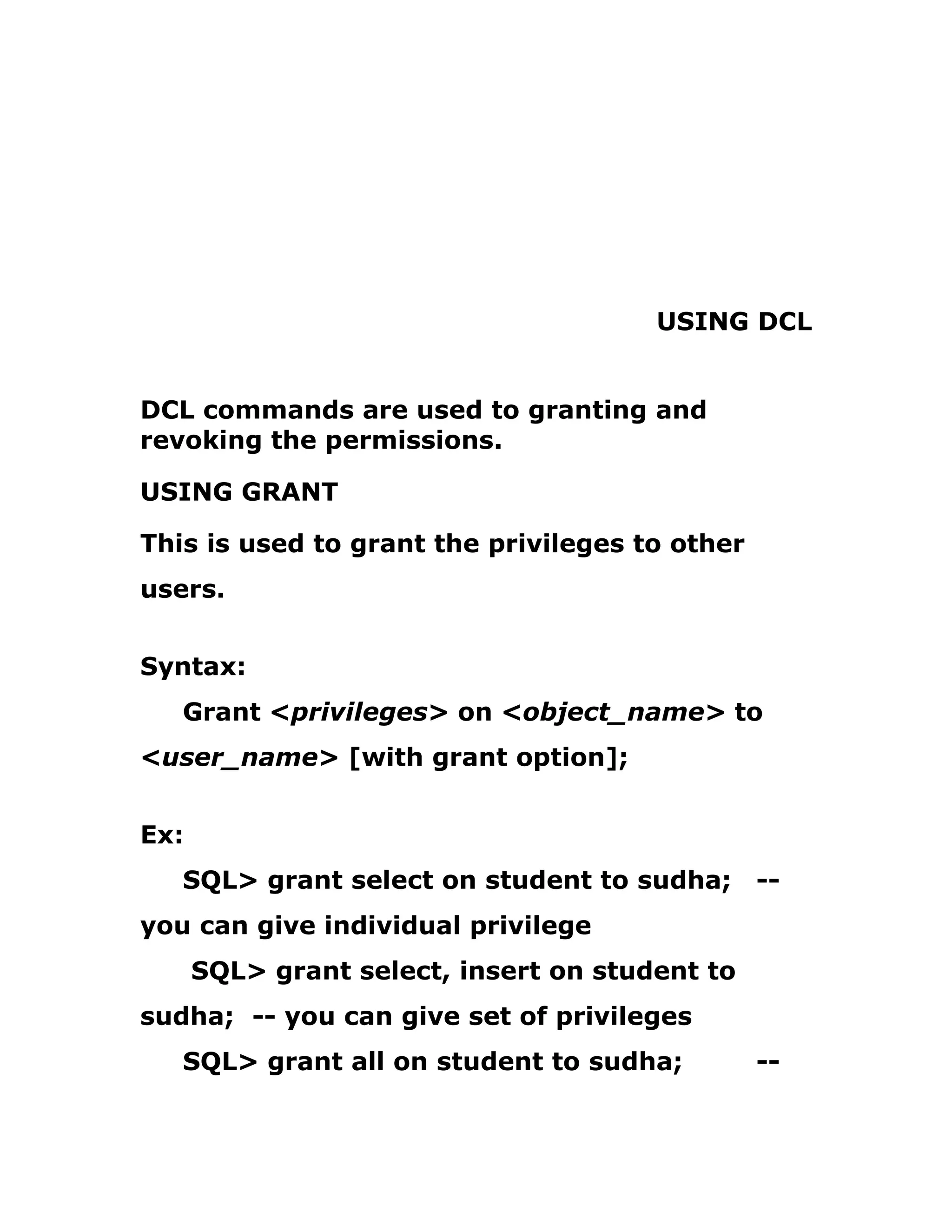 USING DCL
DCL commands are used to granting and
revoking the permissions.
USING GRANT
This is used to grant the privileges to other
users.
Syntax:
Grant <privileges> on <object_name> to
<user_name> [with grant option];
Ex:
SQL> grant select on student to sudha; --
you can give individual privilege
SQL> grant select, insert on student to
sudha; -- you can give set of privileges
SQL> grant all on student to sudha; --
 