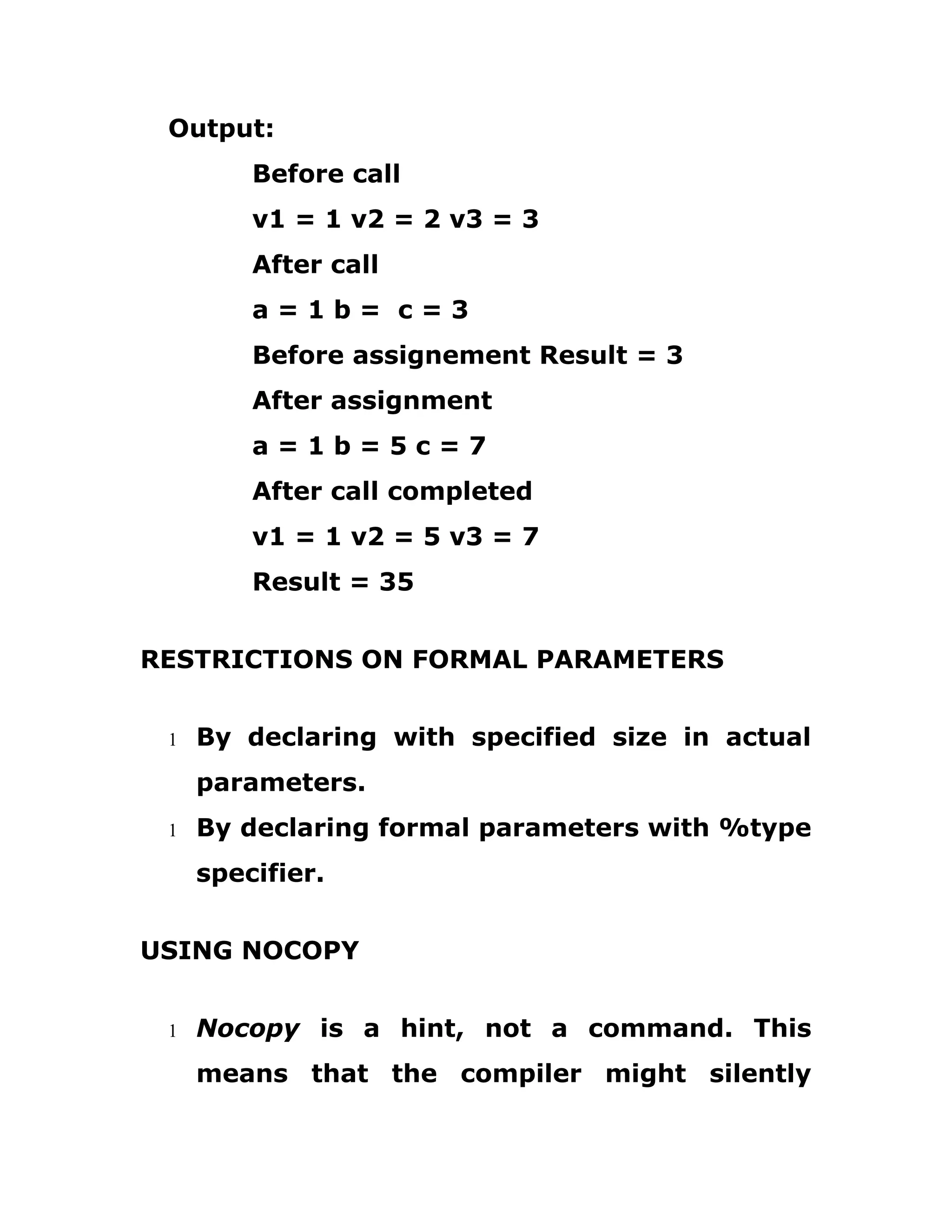 Output:
Before call
v1 = 1 v2 = 2 v3 = 3
After call
a = 1 b = c = 3
Before assignement Result = 3
After assignment
a = 1 b = 5 c = 7
After call completed
v1 = 1 v2 = 5 v3 = 7
Result = 35
RESTRICTIONS ON FORMAL PARAMETERS
1 By declaring with specified size in actual
parameters.
1 By declaring formal parameters with %type
specifier.
USING NOCOPY
1 Nocopy is a hint, not a command. This
means that the compiler might silently
 