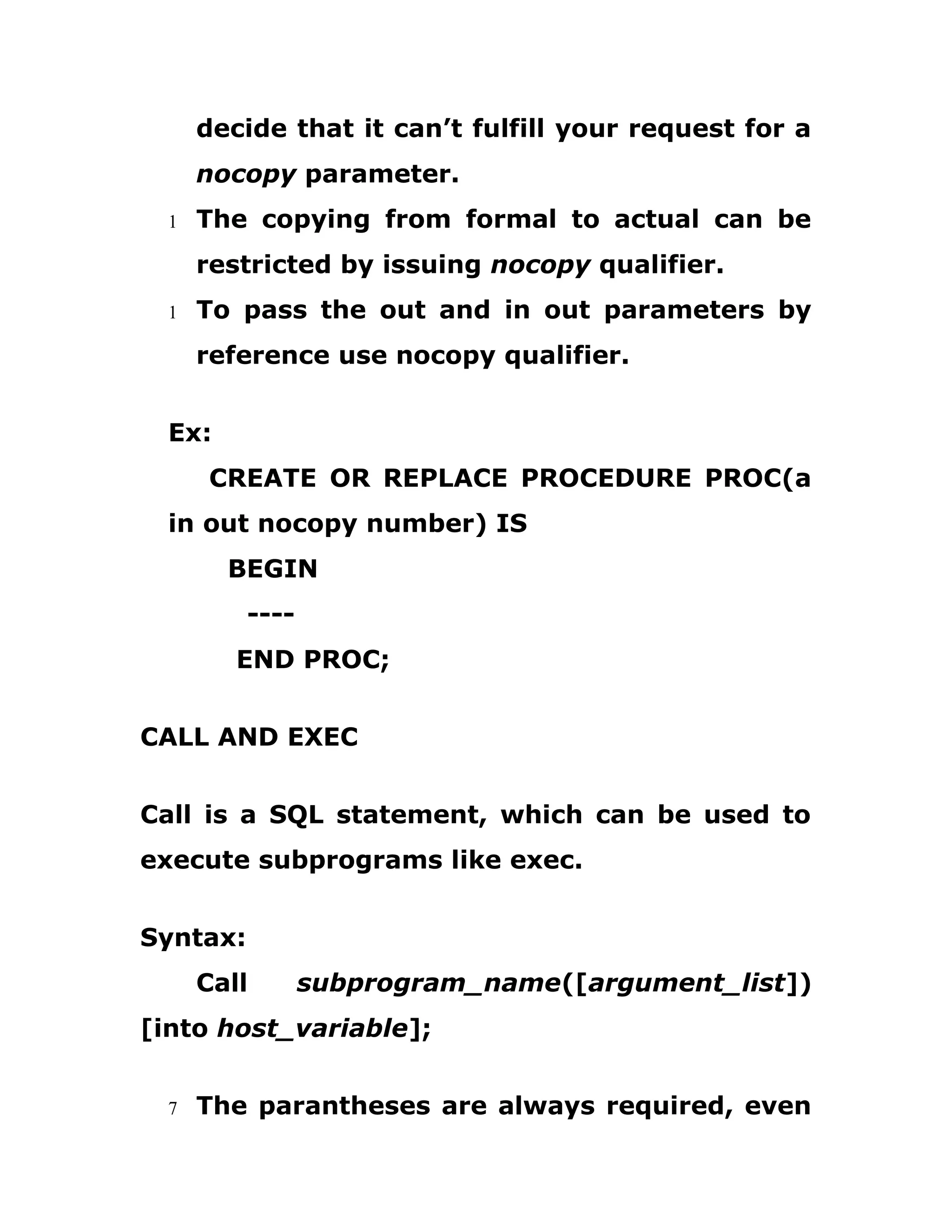 decide that it can’t fulfill your request for a
nocopy parameter.
1 The copying from formal to actual can be
restricted by issuing nocopy qualifier.
1 To pass the out and in out parameters by
reference use nocopy qualifier.
Ex:
CREATE OR REPLACE PROCEDURE PROC(a
in out nocopy number) IS
BEGIN
----
END PROC;
CALL AND EXEC
Call is a SQL statement, which can be used to
execute subprograms like exec.
Syntax:
Call subprogram_name([argument_list])
[into host_variable];
7 The parantheses are always required, even
 