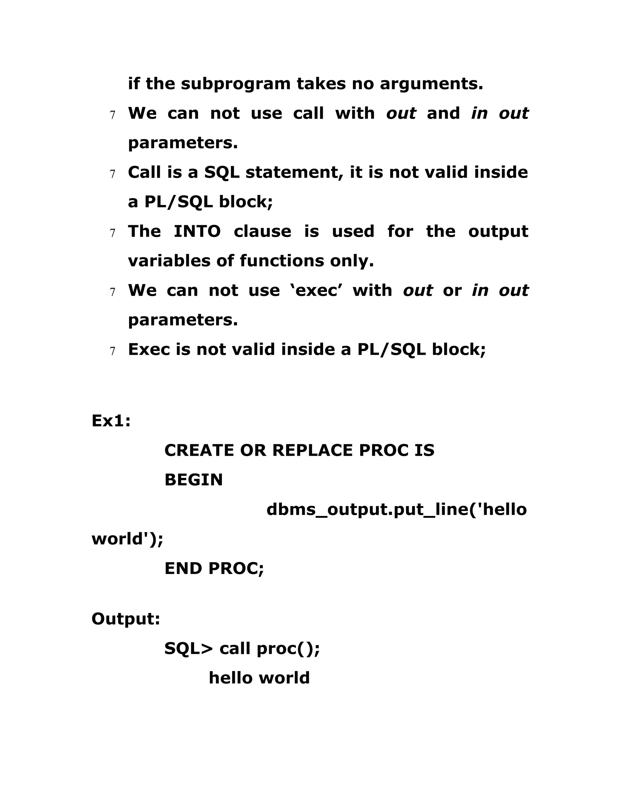 if the subprogram takes no arguments.
7 We can not use call with out and in out
parameters.
7 Call is a SQL statement, it is not valid inside
a PL/SQL block;
7 The INTO clause is used for the output
variables of functions only.
7 We can not use ‘exec’ with out or in out
parameters.
7 Exec is not valid inside a PL/SQL block;
Ex1:
CREATE OR REPLACE PROC IS
BEGIN
dbms_output.put_line('hello
world');
END PROC;
Output:
SQL> call proc();
hello world
 