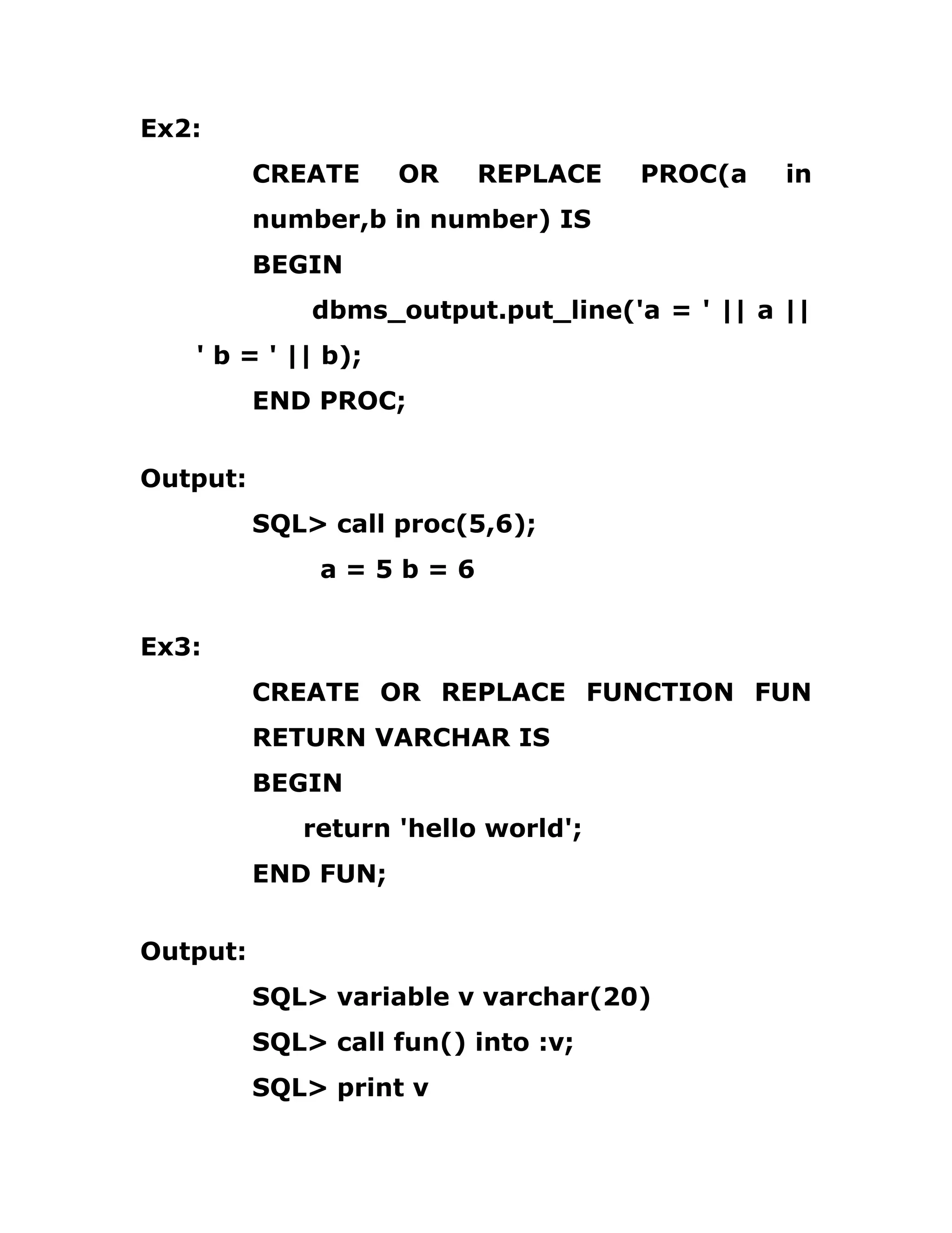 Ex2:
CREATE OR REPLACE PROC(a in
number,b in number) IS
BEGIN
dbms_output.put_line('a = ' || a ||
' b = ' || b);
END PROC;
Output:
SQL> call proc(5,6);
a = 5 b = 6
Ex3:
CREATE OR REPLACE FUNCTION FUN
RETURN VARCHAR IS
BEGIN
return 'hello world';
END FUN;
Output:
SQL> variable v varchar(20)
SQL> call fun() into :v;
SQL> print v
 