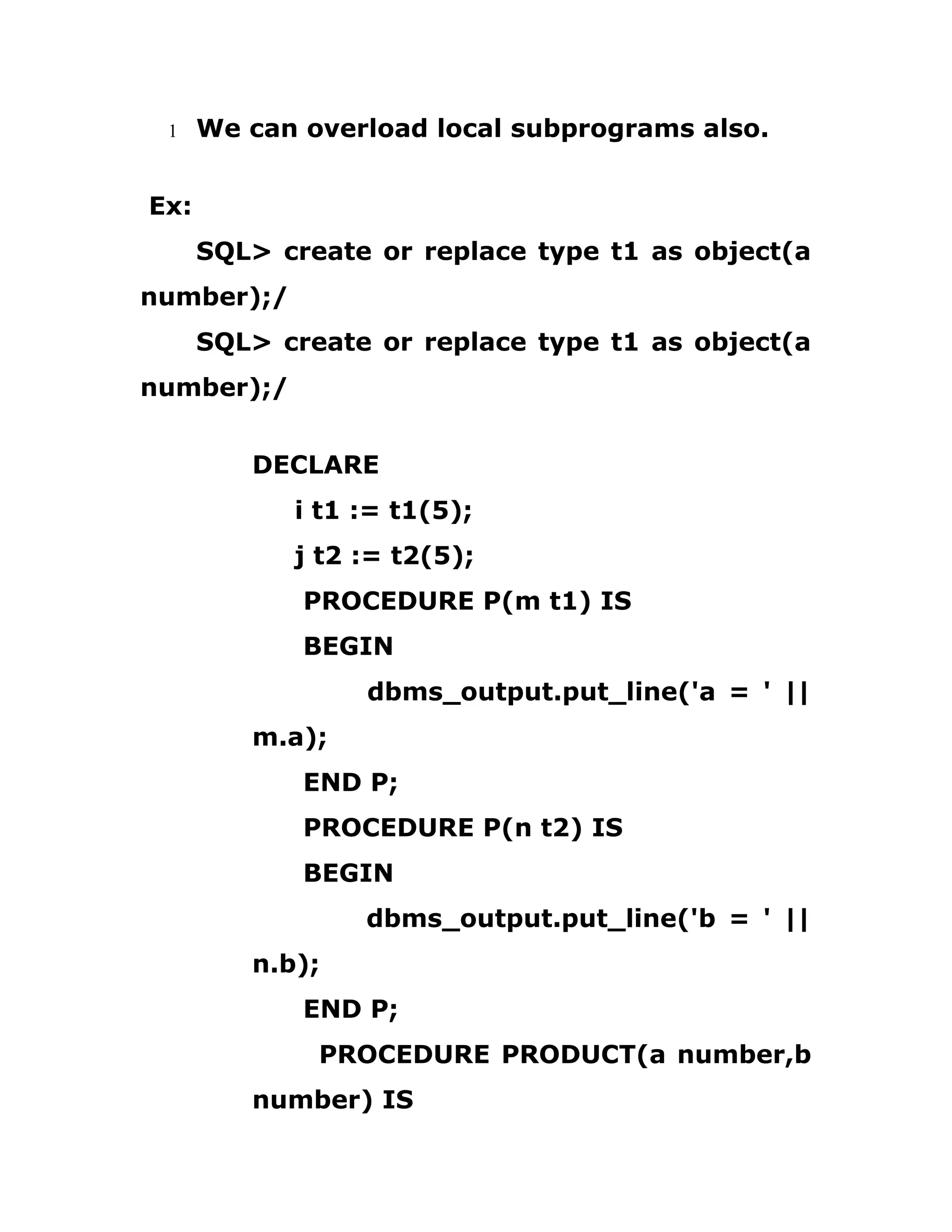 1 We can overload local subprograms also.
Ex:
SQL> create or replace type t1 as object(a
number);/
SQL> create or replace type t1 as object(a
number);/
DECLARE
i t1 := t1(5);
j t2 := t2(5);
PROCEDURE P(m t1) IS
BEGIN
dbms_output.put_line('a = ' ||
m.a);
END P;
PROCEDURE P(n t2) IS
BEGIN
dbms_output.put_line('b = ' ||
n.b);
END P;
PROCEDURE PRODUCT(a number,b
number) IS
 