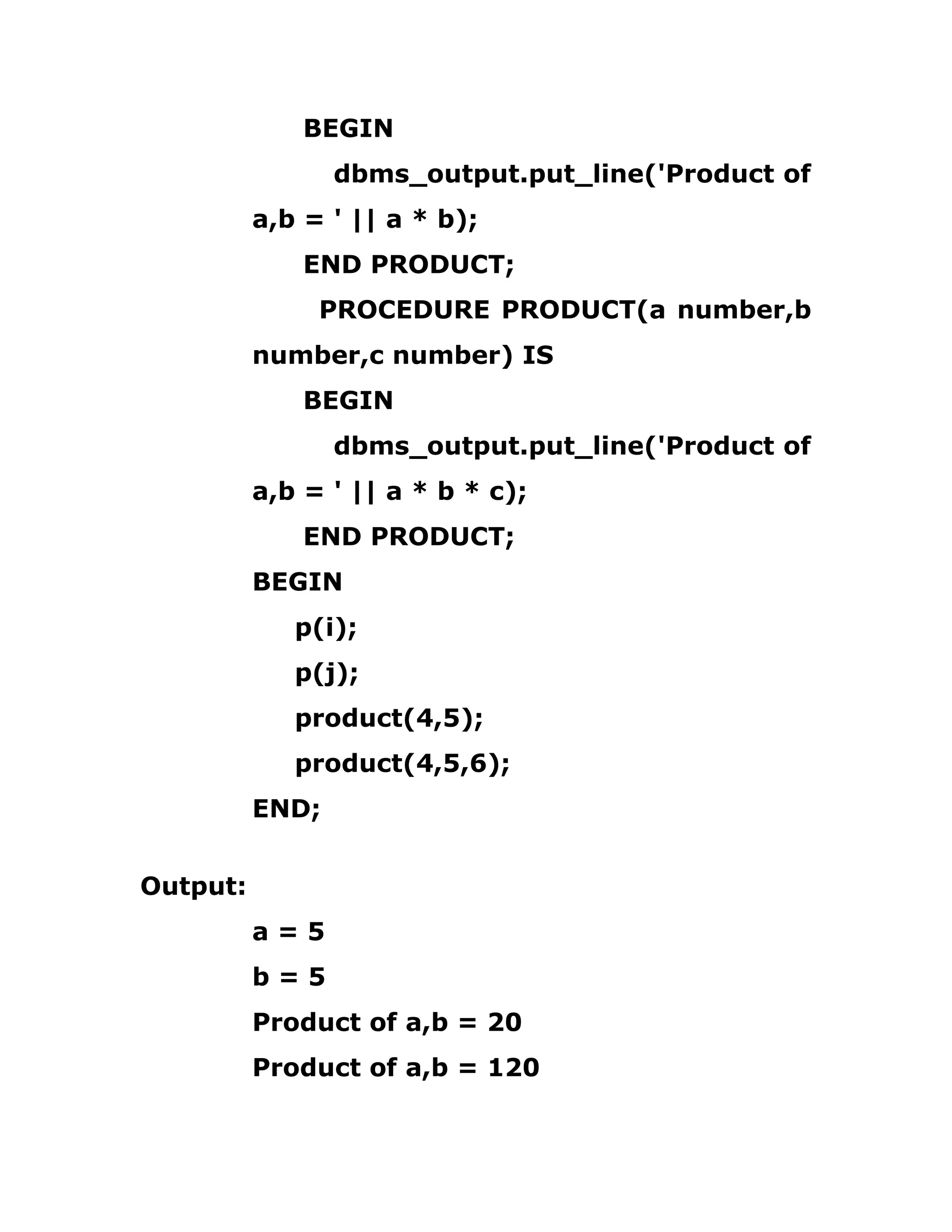 BEGIN
dbms_output.put_line('Product of
a,b = ' || a * b);
END PRODUCT;
PROCEDURE PRODUCT(a number,b
number,c number) IS
BEGIN
dbms_output.put_line('Product of
a,b = ' || a * b * c);
END PRODUCT;
BEGIN
p(i);
p(j);
product(4,5);
product(4,5,6);
END;
Output:
a = 5
b = 5
Product of a,b = 20
Product of a,b = 120
 