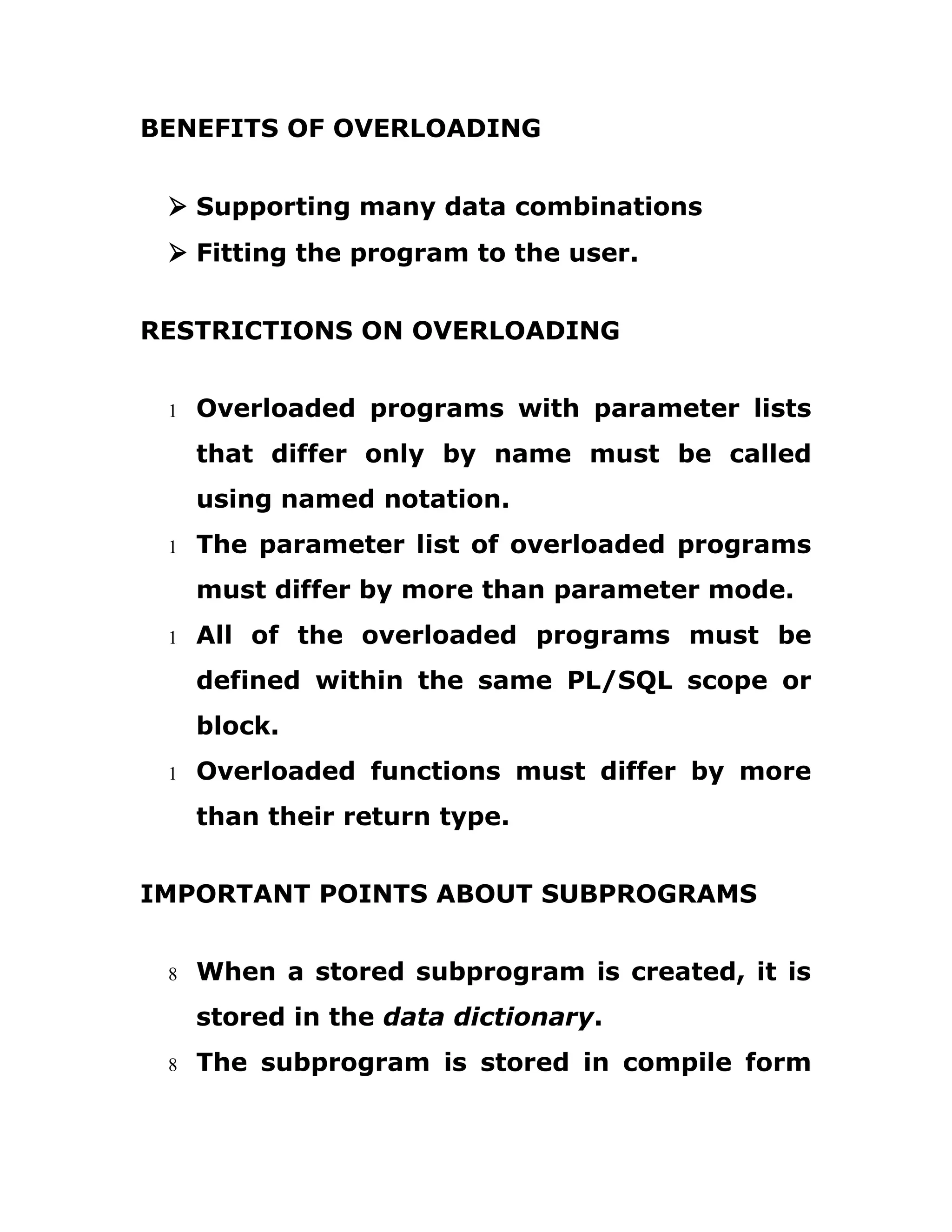 BENEFITS OF OVERLOADING
Ø Supporting many data combinations
Ø Fitting the program to the user.
RESTRICTIONS ON OVERLOADING
1 Overloaded programs with parameter lists
that differ only by name must be called
using named notation.
1 The parameter list of overloaded programs
must differ by more than parameter mode.
1 All of the overloaded programs must be
defined within the same PL/SQL scope or
block.
1 Overloaded functions must differ by more
than their return type.
IMPORTANT POINTS ABOUT SUBPROGRAMS
8 When a stored subprogram is created, it is
stored in the data dictionary.
8 The subprogram is stored in compile form
 