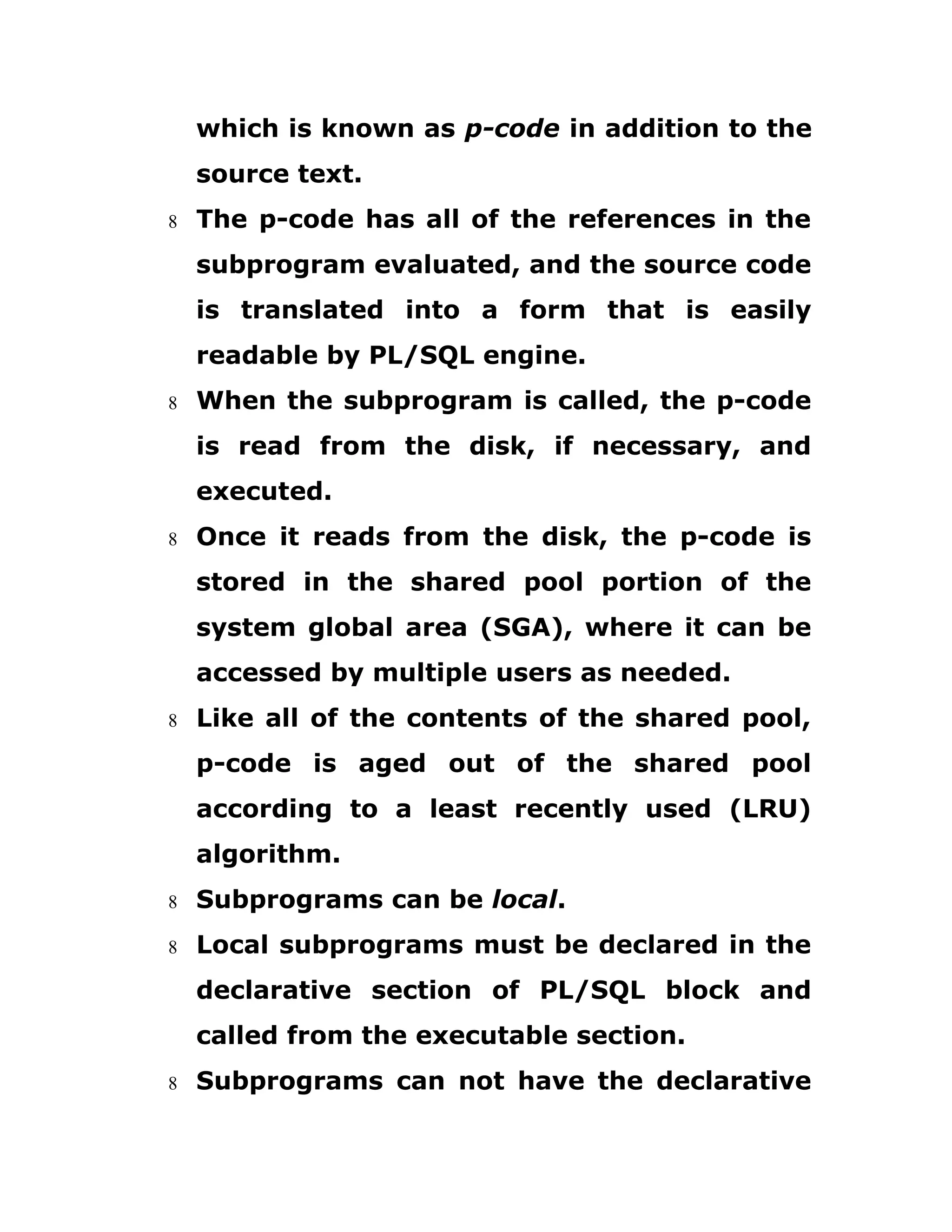 which is known as p-code in addition to the
source text.
8 The p-code has all of the references in the
subprogram evaluated, and the source code
is translated into a form that is easily
readable by PL/SQL engine.
8 When the subprogram is called, the p-code
is read from the disk, if necessary, and
executed.
8 Once it reads from the disk, the p-code is
stored in the shared pool portion of the
system global area (SGA), where it can be
accessed by multiple users as needed.
8 Like all of the contents of the shared pool,
p-code is aged out of the shared pool
according to a least recently used (LRU)
algorithm.
8 Subprograms can be local.
8 Local subprograms must be declared in the
declarative section of PL/SQL block and
called from the executable section.
8 Subprograms can not have the declarative
 