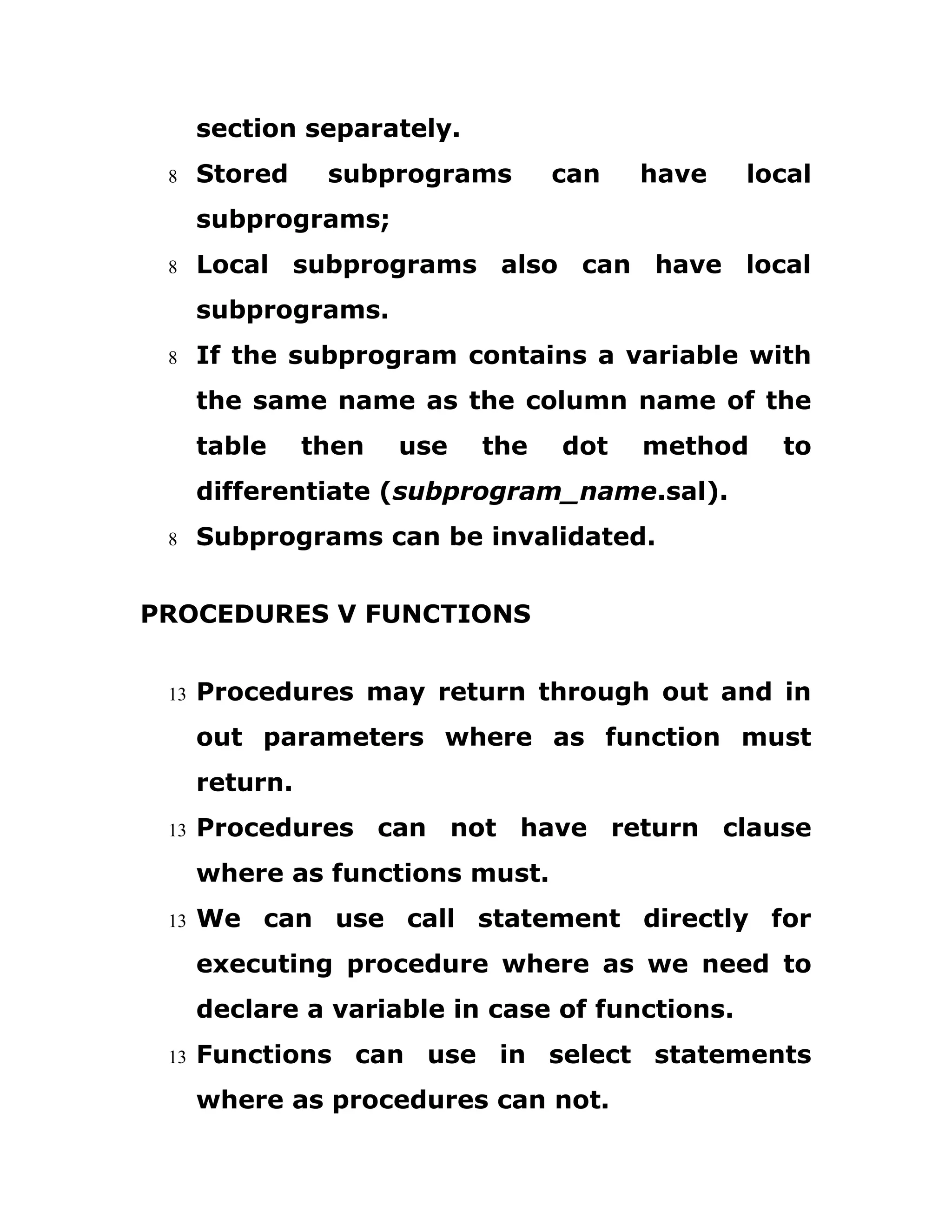 section separately.
8 Stored subprograms can have local
subprograms;
8 Local subprograms also can have local
subprograms.
8 If the subprogram contains a variable with
the same name as the column name of the
table then use the dot method to
differentiate (subprogram_name.sal).
8 Subprograms can be invalidated.
PROCEDURES V FUNCTIONS
13 Procedures may return through out and in
out parameters where as function must
return.
13 Procedures can not have return clause
where as functions must.
13 We can use call statement directly for
executing procedure where as we need to
declare a variable in case of functions.
13 Functions can use in select statements
where as procedures can not.
 