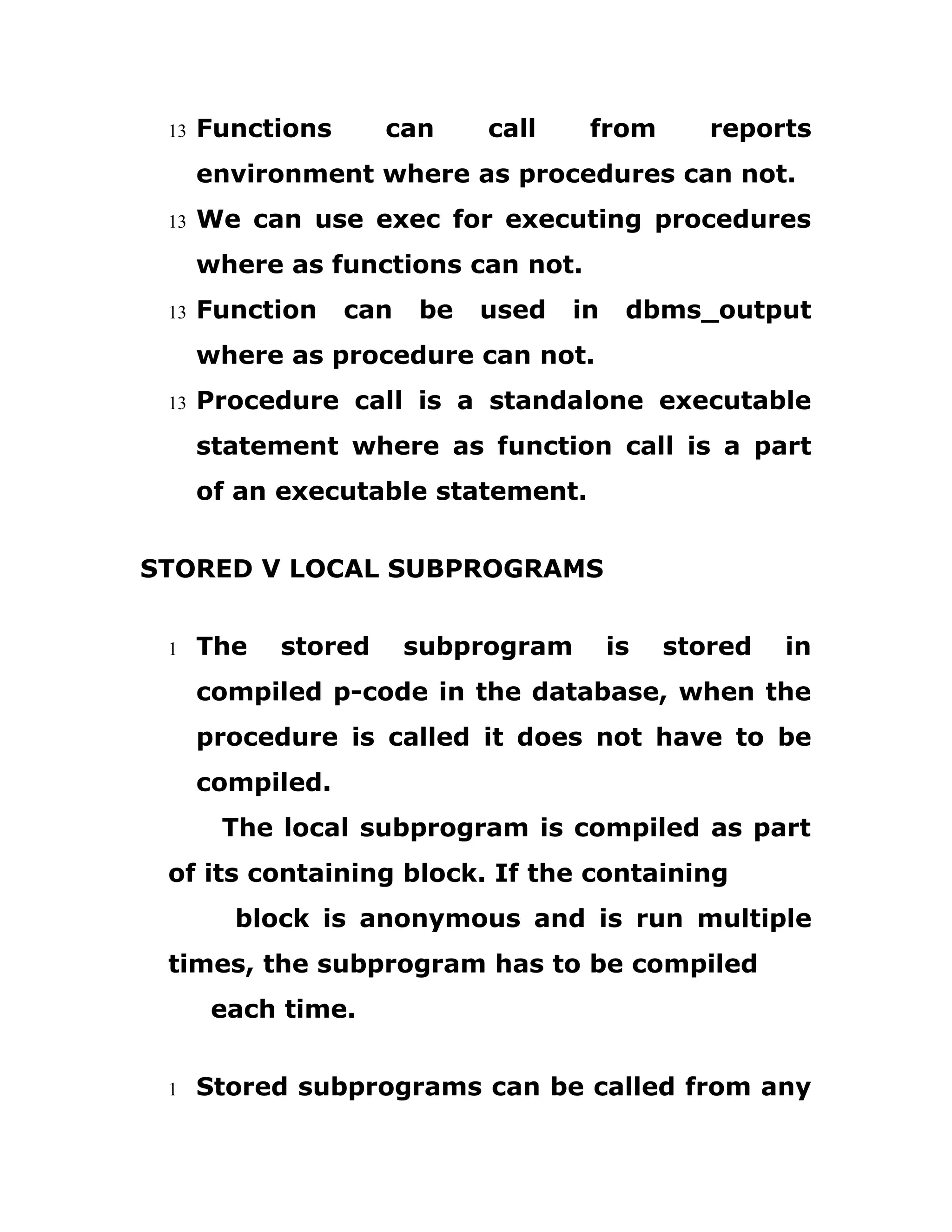 13 Functions can call from reports
environment where as procedures can not.
13 We can use exec for executing procedures
where as functions can not.
13 Function can be used in dbms_output
where as procedure can not.
13 Procedure call is a standalone executable
statement where as function call is a part
of an executable statement.
STORED V LOCAL SUBPROGRAMS
1 The stored subprogram is stored in
compiled p-code in the database, when the
procedure is called it does not have to be
compiled.
The local subprogram is compiled as part
of its containing block. If the containing
block is anonymous and is run multiple
times, the subprogram has to be compiled
each time.
1 Stored subprograms can be called from any
 
