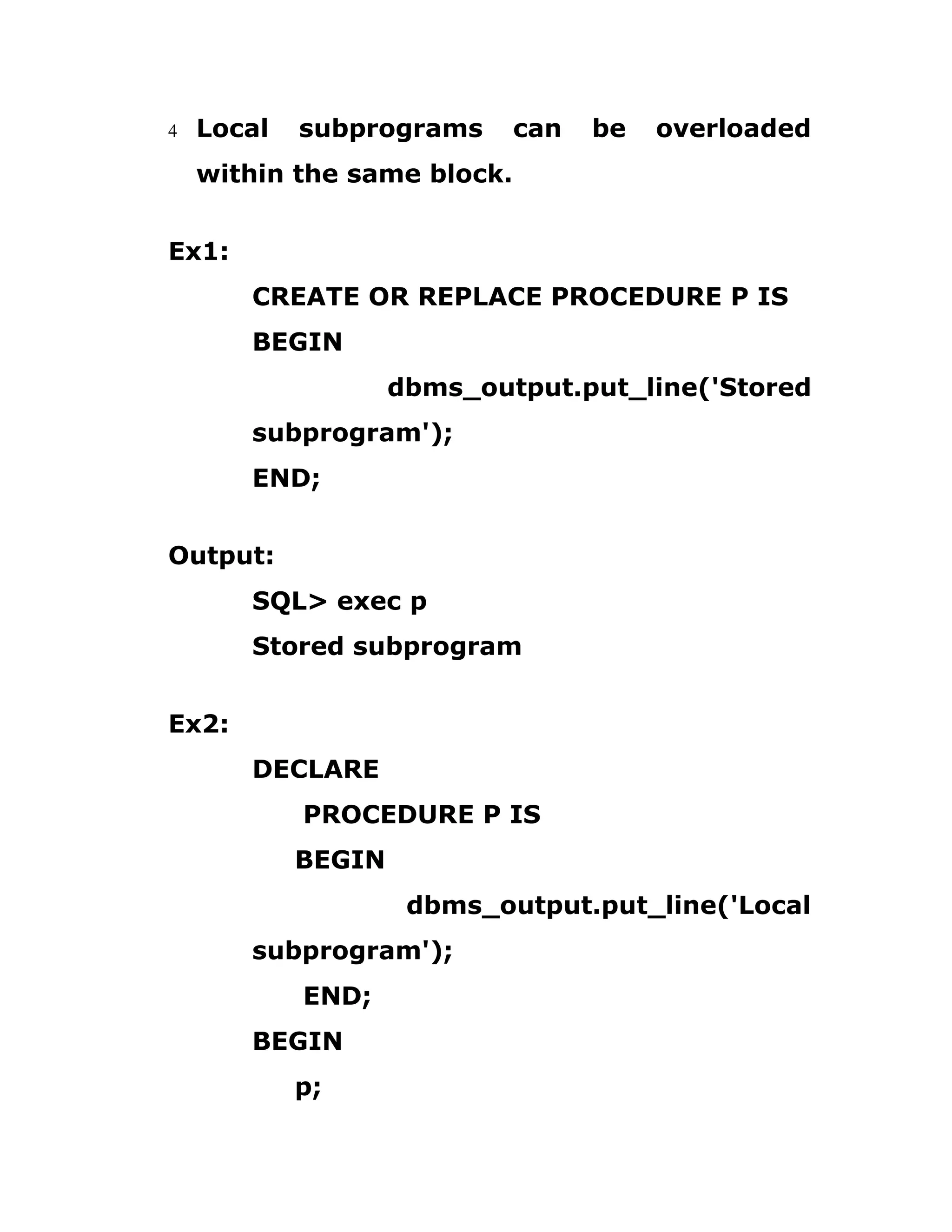 4 Local subprograms can be overloaded
within the same block.
Ex1:
CREATE OR REPLACE PROCEDURE P IS
BEGIN
dbms_output.put_line('Stored
subprogram');
END;
Output:
SQL> exec p
Stored subprogram
Ex2:
DECLARE
PROCEDURE P IS
BEGIN
dbms_output.put_line('Local
subprogram');
END;
BEGIN
p;
 