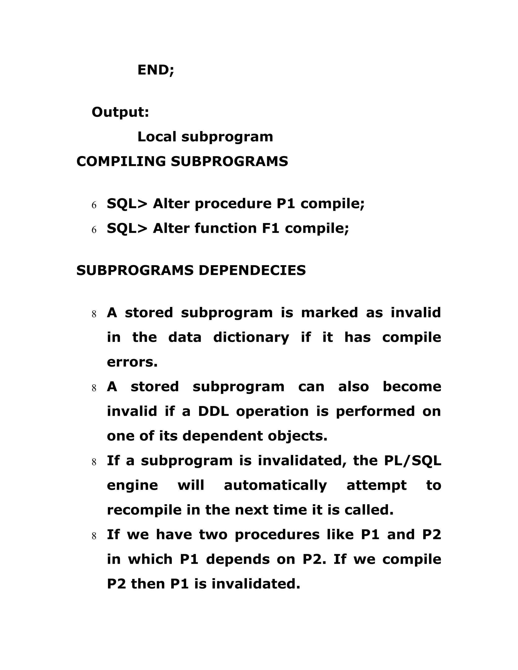 END;
Output:
Local subprogram
COMPILING SUBPROGRAMS
6 SQL> Alter procedure P1 compile;
6 SQL> Alter function F1 compile;
SUBPROGRAMS DEPENDECIES
8 A stored subprogram is marked as invalid
in the data dictionary if it has compile
errors.
8 A stored subprogram can also become
invalid if a DDL operation is performed on
one of its dependent objects.
8 If a subprogram is invalidated, the PL/SQL
engine will automatically attempt to
recompile in the next time it is called.
8 If we have two procedures like P1 and P2
in which P1 depends on P2. If we compile
P2 then P1 is invalidated.
 