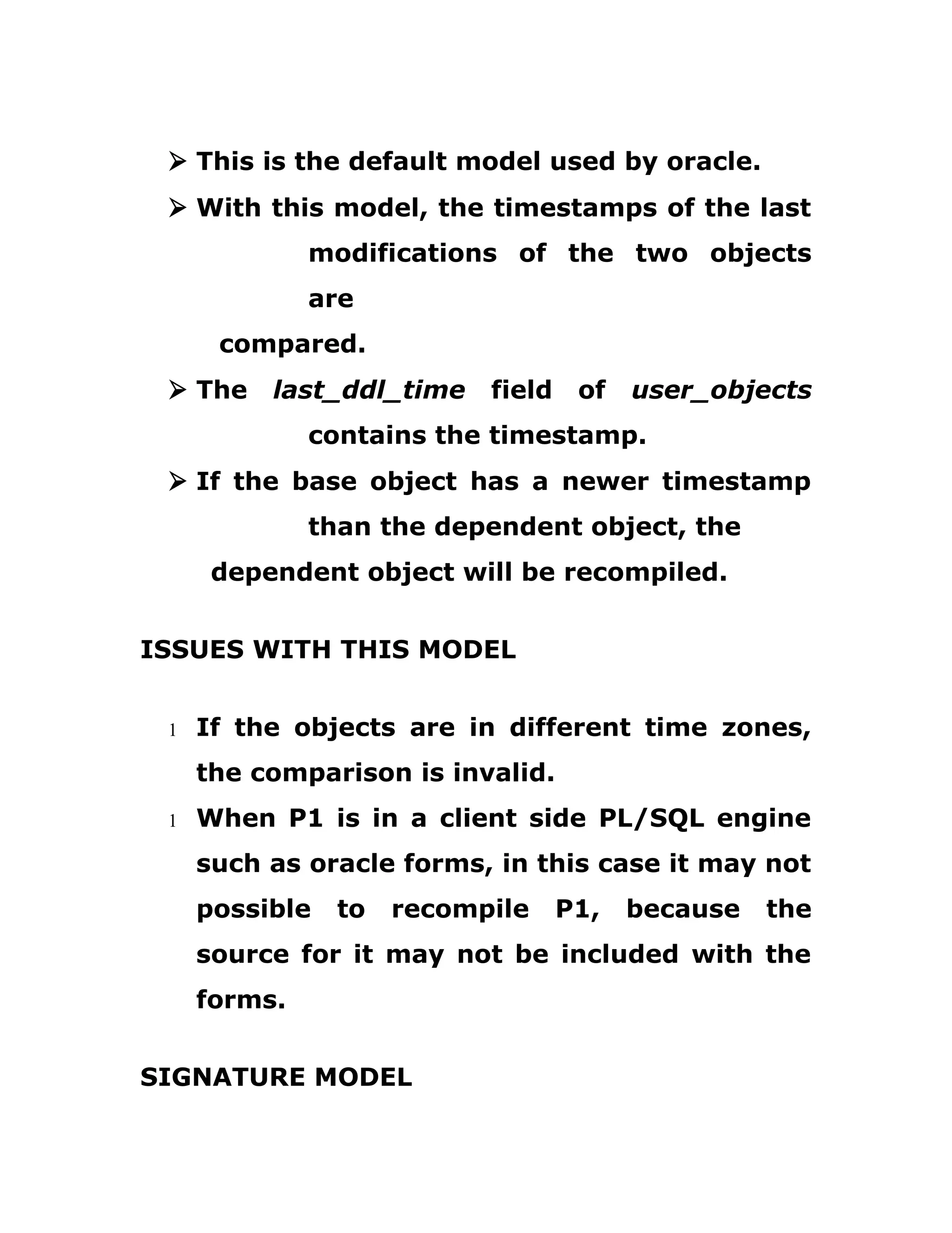 Ø This is the default model used by oracle.
Ø With this model, the timestamps of the last
modifications of the two objects
are
compared.
Ø The last_ddl_time field of user_objects
contains the timestamp.
Ø If the base object has a newer timestamp
than the dependent object, the
dependent object will be recompiled.
ISSUES WITH THIS MODEL
1 If the objects are in different time zones,
the comparison is invalid.
1 When P1 is in a client side PL/SQL engine
such as oracle forms, in this case it may not
possible to recompile P1, because the
source for it may not be included with the
forms.
SIGNATURE MODEL
 