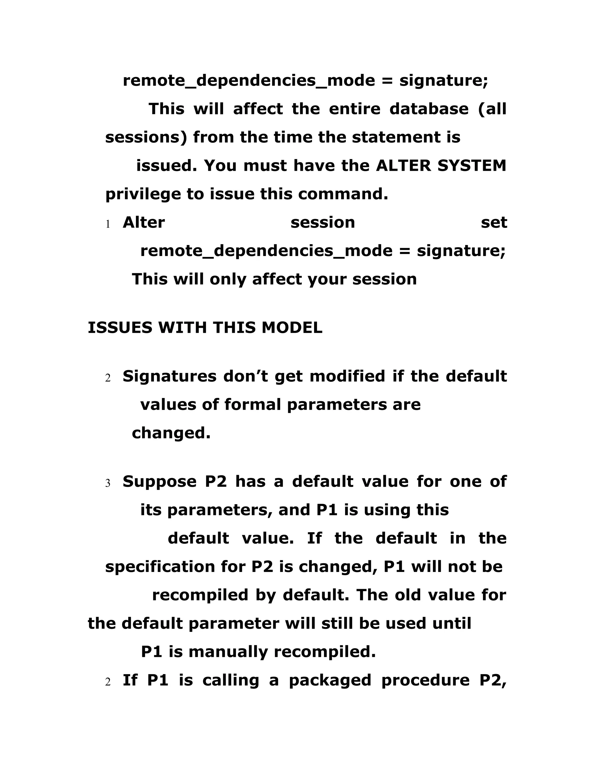 remote_dependencies_mode = signature;
This will affect the entire database (all
sessions) from the time the statement is
issued. You must have the ALTER SYSTEM
privilege to issue this command.
1 Alter session set
remote_dependencies_mode = signature;
This will only affect your session
ISSUES WITH THIS MODEL
2 Signatures don’t get modified if the default
values of formal parameters are
changed.
3 Suppose P2 has a default value for one of
its parameters, and P1 is using this
default value. If the default in the
specification for P2 is changed, P1 will not be
recompiled by default. The old value for
the default parameter will still be used until
P1 is manually recompiled.
2 If P1 is calling a packaged procedure P2,
 