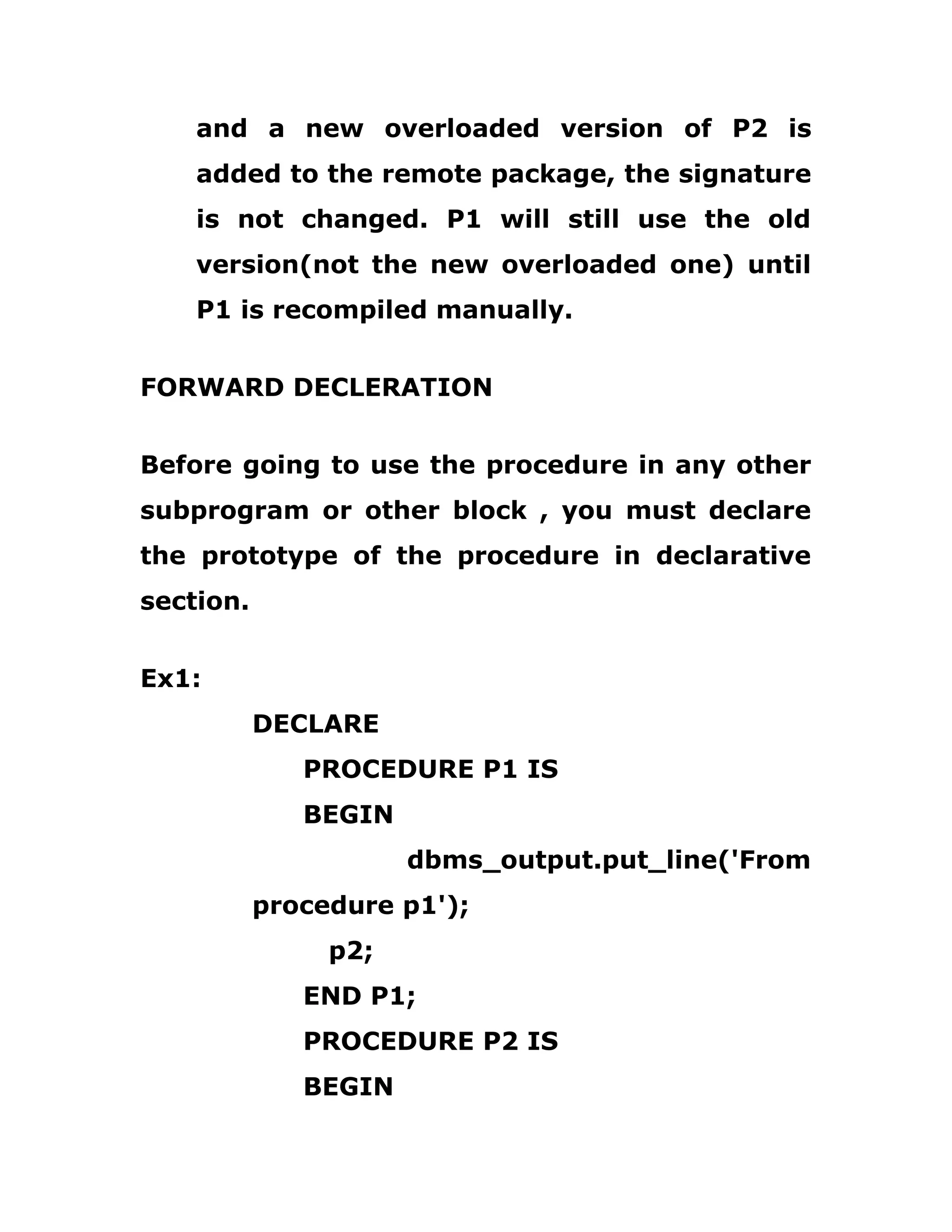 and a new overloaded version of P2 is
added to the remote package, the signature
is not changed. P1 will still use the old
version(not the new overloaded one) until
P1 is recompiled manually.
FORWARD DECLERATION
Before going to use the procedure in any other
subprogram or other block , you must declare
the prototype of the procedure in declarative
section.
Ex1:
DECLARE
PROCEDURE P1 IS
BEGIN
dbms_output.put_line('From
procedure p1');
p2;
END P1;
PROCEDURE P2 IS
BEGIN
 