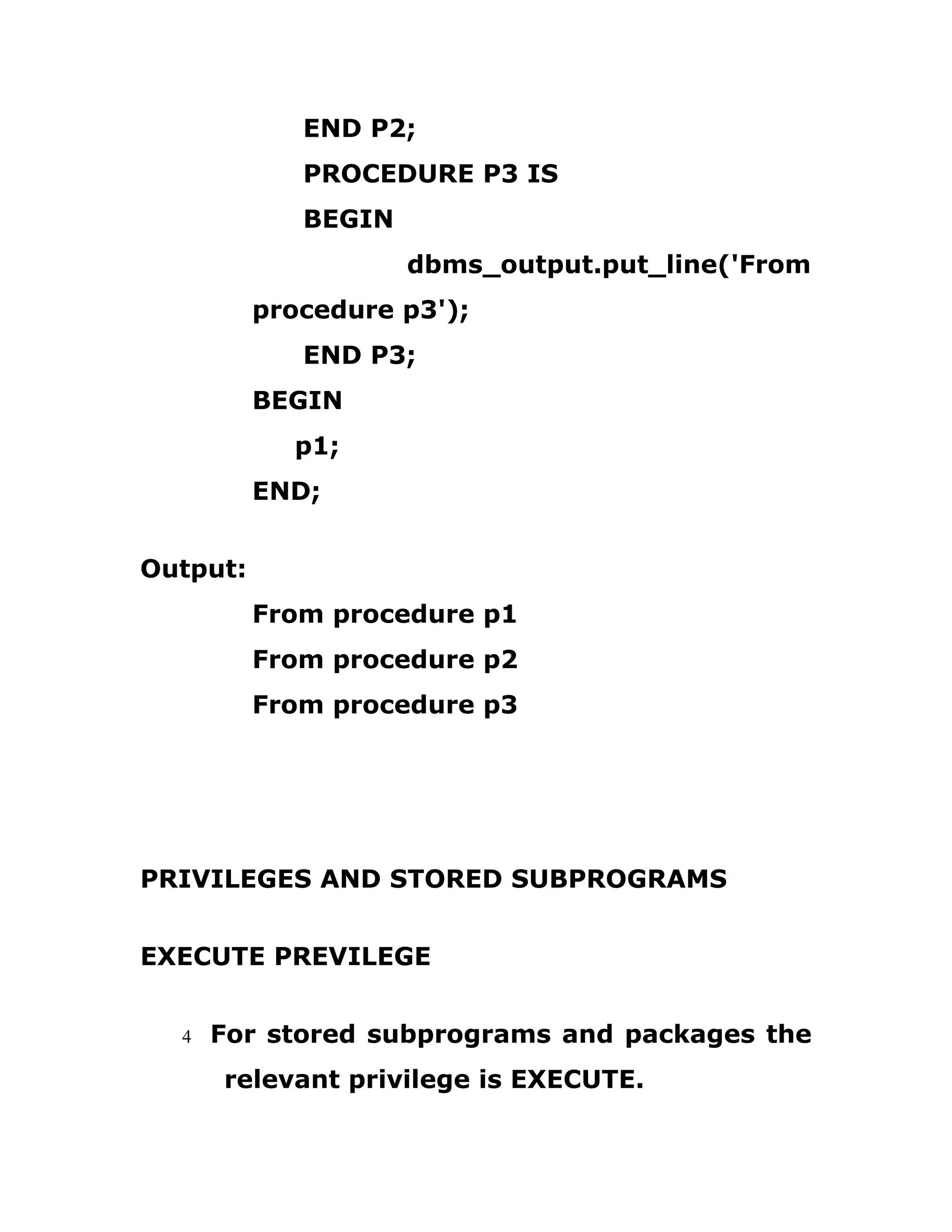 END P2;
PROCEDURE P3 IS
BEGIN
dbms_output.put_line('From
procedure p3');
END P3;
BEGIN
p1;
END;
Output:
From procedure p1
From procedure p2
From procedure p3
PRIVILEGES AND STORED SUBPROGRAMS
EXECUTE PREVILEGE
4 For stored subprograms and packages the
relevant privilege is EXECUTE.
 