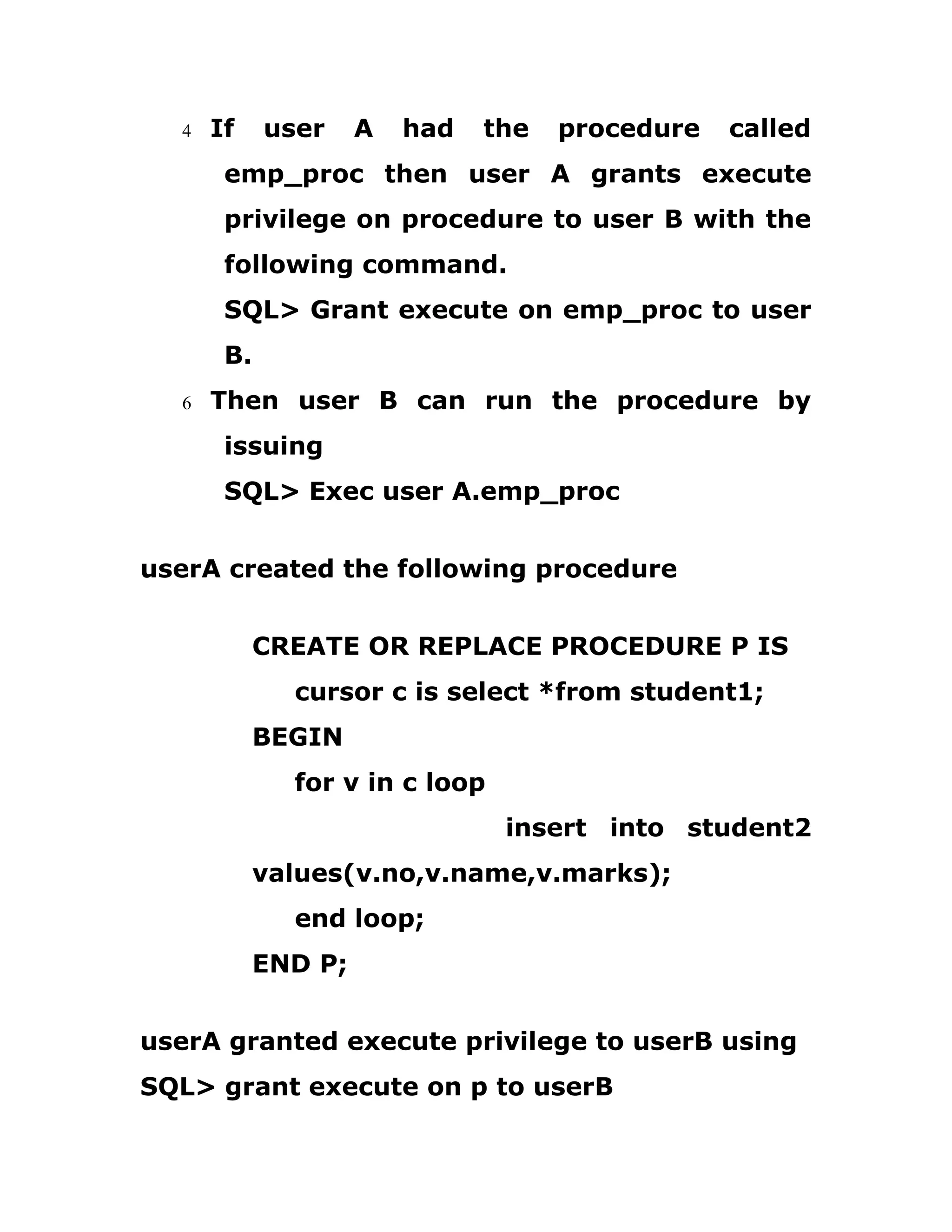 4 If user A had the procedure called
emp_proc then user A grants execute
privilege on procedure to user B with the
following command.
SQL> Grant execute on emp_proc to user
B.
6 Then user B can run the procedure by
issuing
SQL> Exec user A.emp_proc
userA created the following procedure
CREATE OR REPLACE PROCEDURE P IS
cursor c is select *from student1;
BEGIN
for v in c loop
insert into student2
values(v.no,v.name,v.marks);
end loop;
END P;
userA granted execute privilege to userB using
SQL> grant execute on p to userB
 