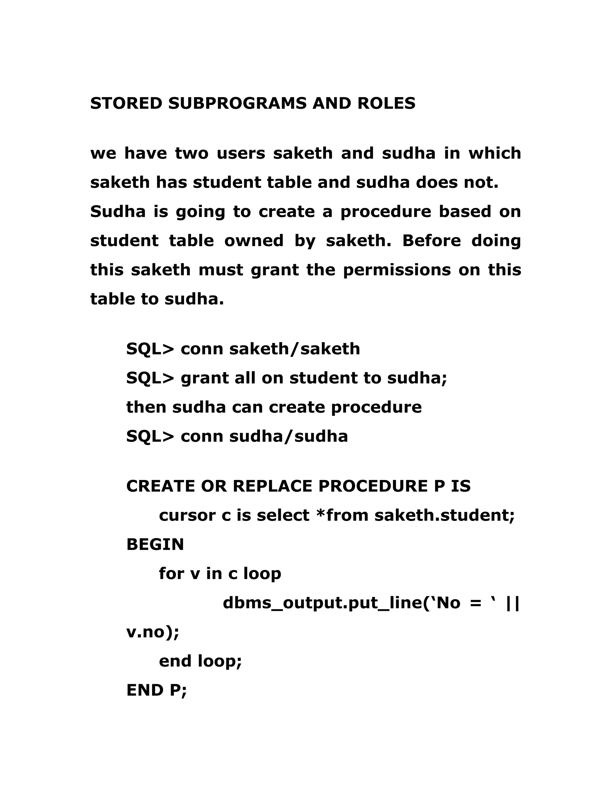 STORED SUBPROGRAMS AND ROLES
we have two users saketh and sudha in which
saketh has student table and sudha does not.
Sudha is going to create a procedure based on
student table owned by saketh. Before doing
this saketh must grant the permissions on this
table to sudha.
SQL> conn saketh/saketh
SQL> grant all on student to sudha;
then sudha can create procedure
SQL> conn sudha/sudha
CREATE OR REPLACE PROCEDURE P IS
cursor c is select *from saketh.student;
BEGIN
for v in c loop
dbms_output.put_line(‘No = ‘ ||
v.no);
end loop;
END P;
 