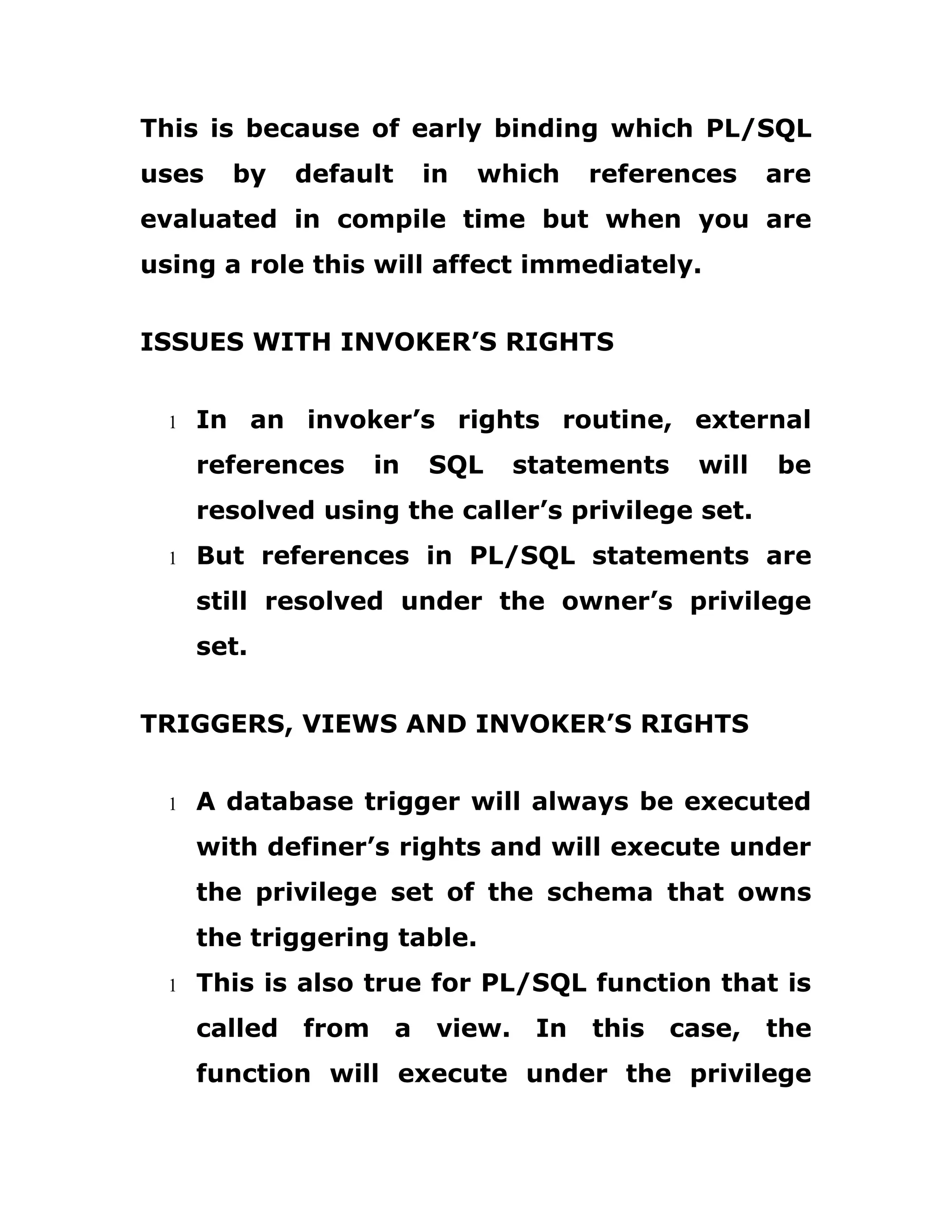This is because of early binding which PL/SQL
uses by default in which references are
evaluated in compile time but when you are
using a role this will affect immediately.
ISSUES WITH INVOKER’S RIGHTS
1 In an invoker’s rights routine, external
references in SQL statements will be
resolved using the caller’s privilege set.
1 But references in PL/SQL statements are
still resolved under the owner’s privilege
set.
TRIGGERS, VIEWS AND INVOKER’S RIGHTS
1 A database trigger will always be executed
with definer’s rights and will execute under
the privilege set of the schema that owns
the triggering table.
1 This is also true for PL/SQL function that is
called from a view. In this case, the
function will execute under the privilege
 