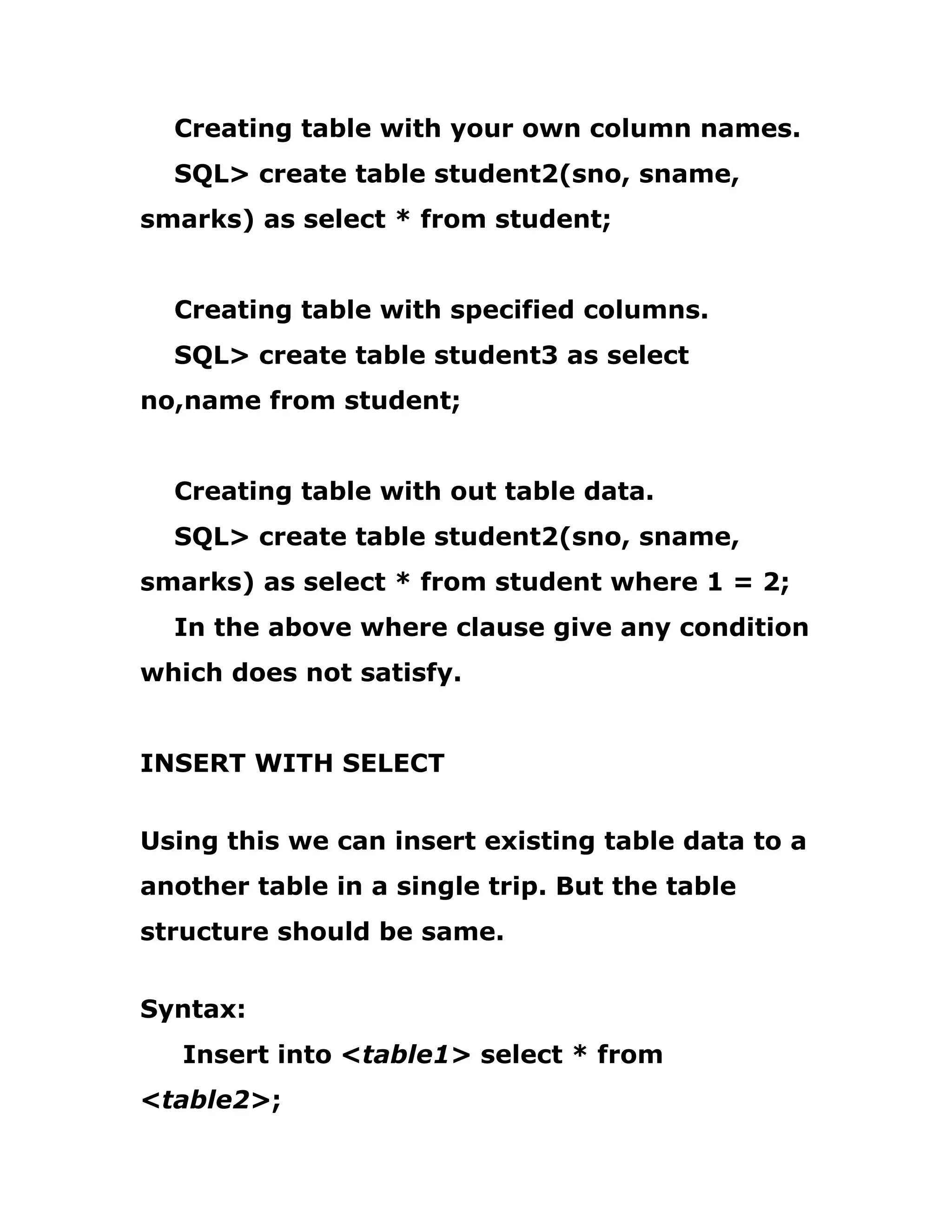 Creating table with your own column names.
SQL> create table student2(sno, sname,
smarks) as select * from student;
Creating table with specified columns.
SQL> create table student3 as select
no,name from student;
Creating table with out table data.
SQL> create table student2(sno, sname,
smarks) as select * from student where 1 = 2;
In the above where clause give any condition
which does not satisfy.
INSERT WITH SELECT
Using this we can insert existing table data to a
another table in a single trip. But the table
structure should be same.
Syntax:
Insert into <table1> select * from
<table2>;
 
