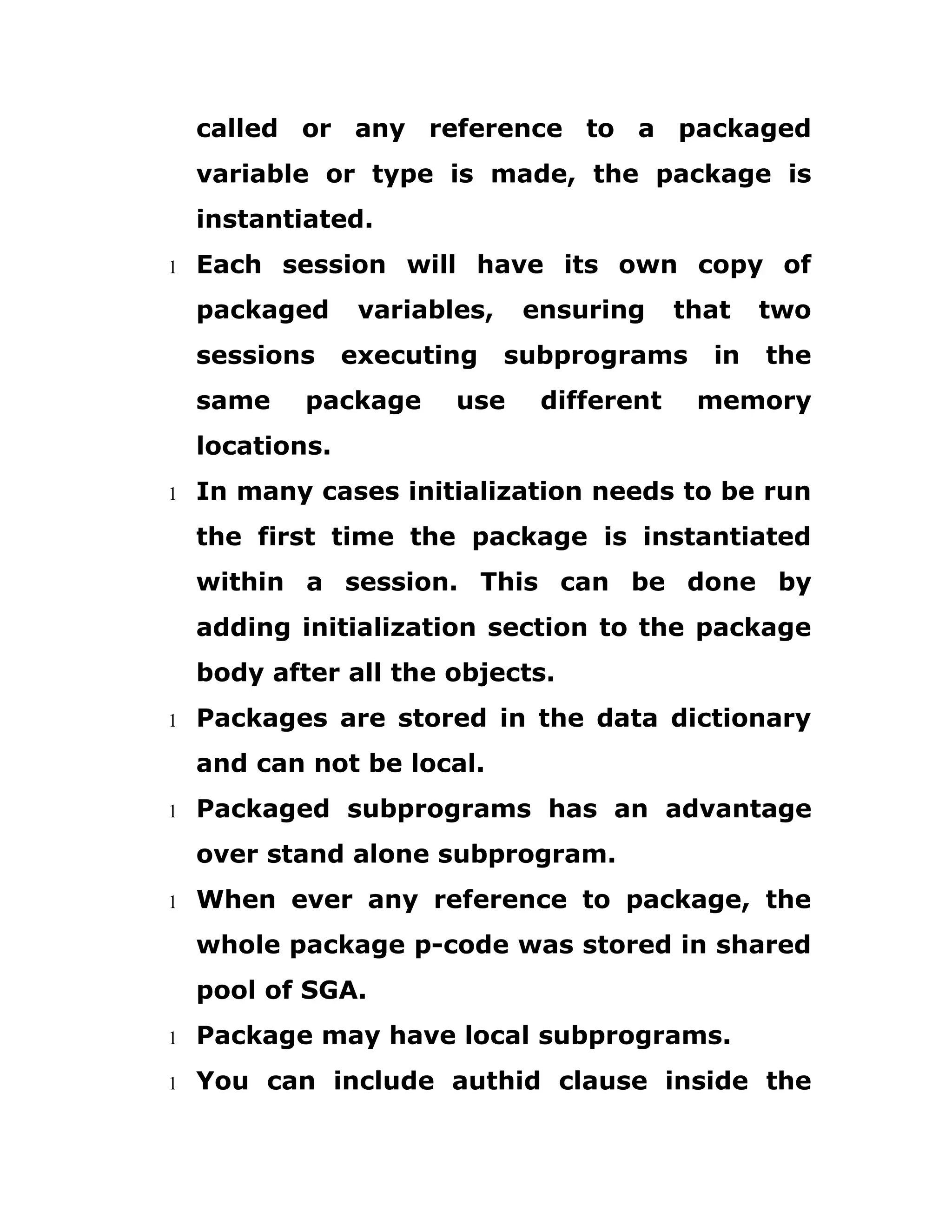 called or any reference to a packaged
variable or type is made, the package is
instantiated.
1 Each session will have its own copy of
packaged variables, ensuring that two
sessions executing subprograms in the
same package use different memory
locations.
1 In many cases initialization needs to be run
the first time the package is instantiated
within a session. This can be done by
adding initialization section to the package
body after all the objects.
1 Packages are stored in the data dictionary
and can not be local.
1 Packaged subprograms has an advantage
over stand alone subprogram.
1 When ever any reference to package, the
whole package p-code was stored in shared
pool of SGA.
1 Package may have local subprograms.
1 You can include authid clause inside the
 