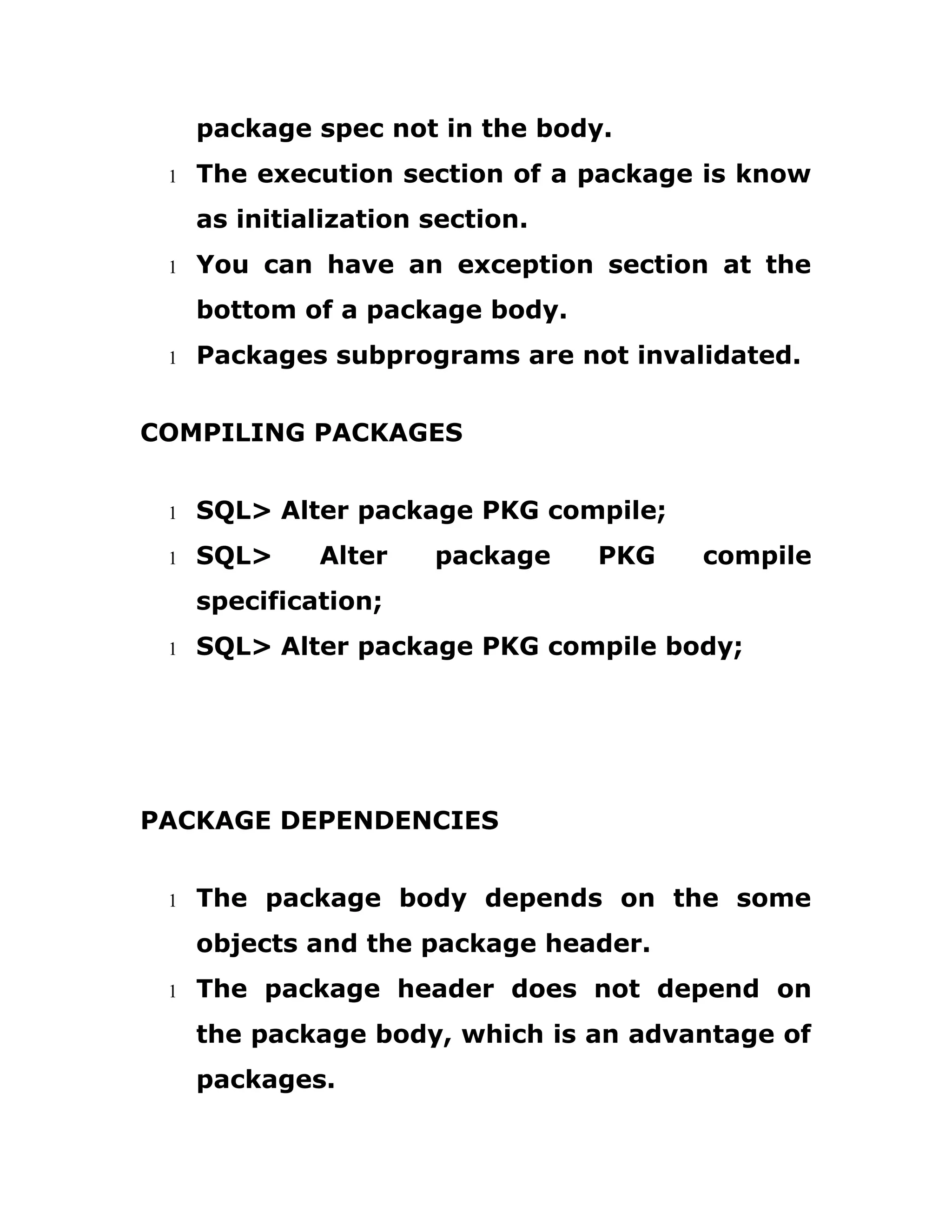 package spec not in the body.
1 The execution section of a package is know
as initialization section.
1 You can have an exception section at the
bottom of a package body.
1 Packages subprograms are not invalidated.
COMPILING PACKAGES
1 SQL> Alter package PKG compile;
1 SQL> Alter package PKG compile
specification;
1 SQL> Alter package PKG compile body;
PACKAGE DEPENDENCIES
1 The package body depends on the some
objects and the package header.
1 The package header does not depend on
the package body, which is an advantage of
packages.
 