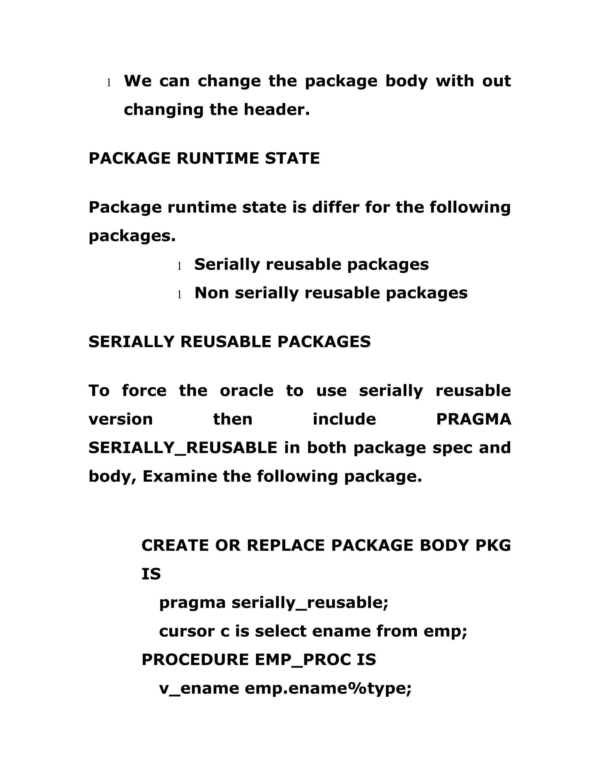 1 We can change the package body with out
changing the header.
PACKAGE RUNTIME STATE
Package runtime state is differ for the following
packages.
1 Serially reusable packages
1 Non serially reusable packages
SERIALLY REUSABLE PACKAGES
To force the oracle to use serially reusable
version then include PRAGMA
SERIALLY_REUSABLE in both package spec and
body, Examine the following package.
CREATE OR REPLACE PACKAGE BODY PKG
IS
pragma serially_reusable;
cursor c is select ename from emp;
PROCEDURE EMP_PROC IS
v_ename emp.ename%type;
 