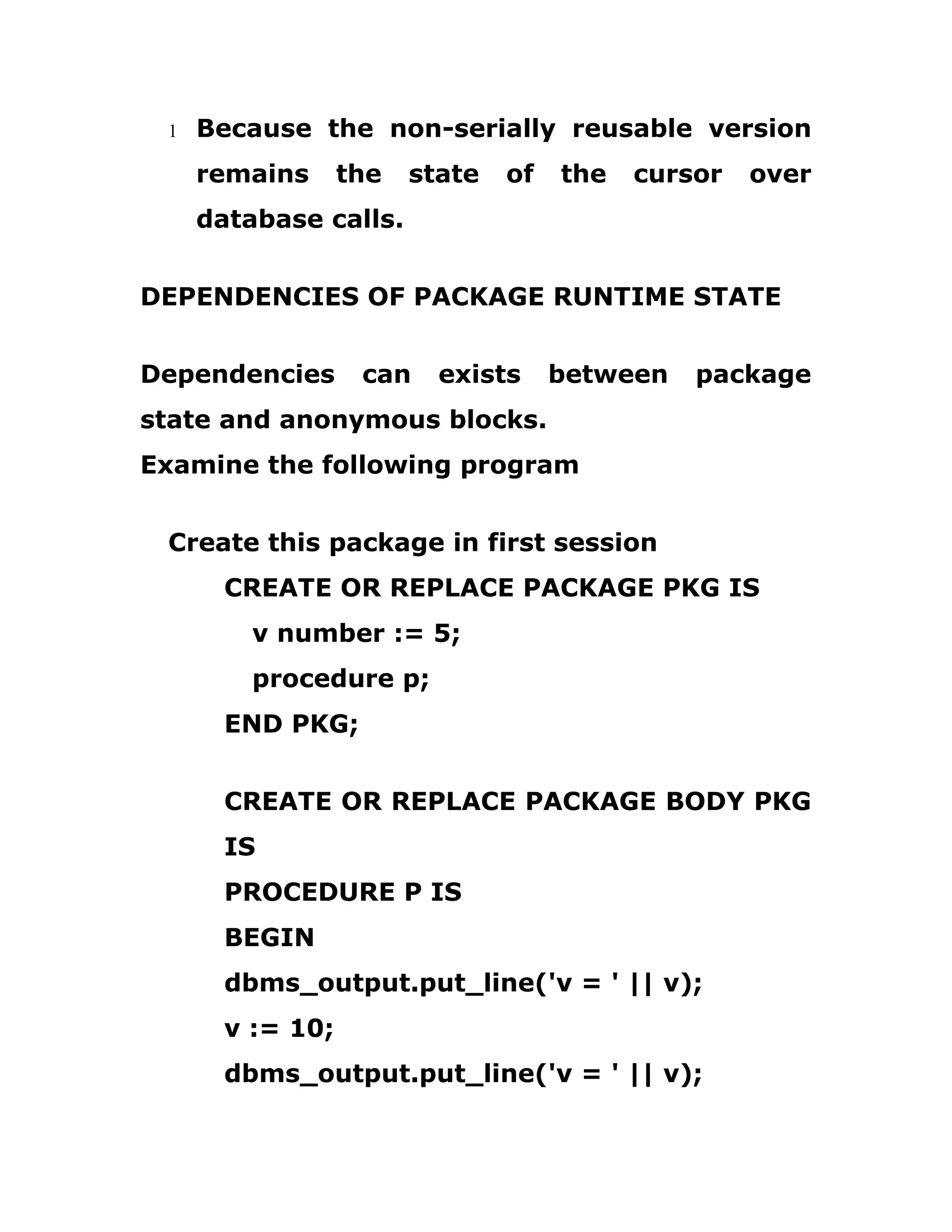 1 Because the non-serially reusable version
remains the state of the cursor over
database calls.
DEPENDENCIES OF PACKAGE RUNTIME STATE
Dependencies can exists between package
state and anonymous blocks.
Examine the following program
Create this package in first session
CREATE OR REPLACE PACKAGE PKG IS
v number := 5;
procedure p;
END PKG;
CREATE OR REPLACE PACKAGE BODY PKG
IS
PROCEDURE P IS
BEGIN
dbms_output.put_line('v = ' || v);
v := 10;
dbms_output.put_line('v = ' || v);
 