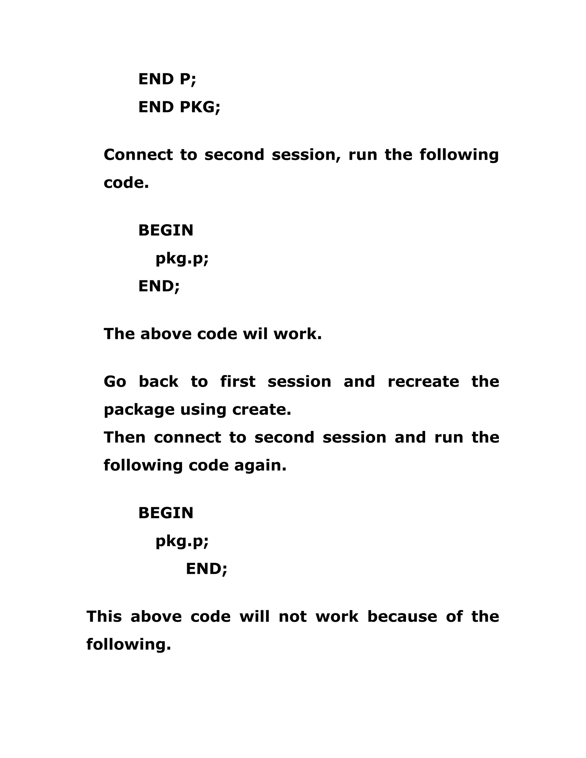 END P;
END PKG;
Connect to second session, run the following
code.
BEGIN
pkg.p;
END;
The above code wil work.
Go back to first session and recreate the
package using create.
Then connect to second session and run the
following code again.
BEGIN
pkg.p;
END;
This above code will not work because of the
following.
 