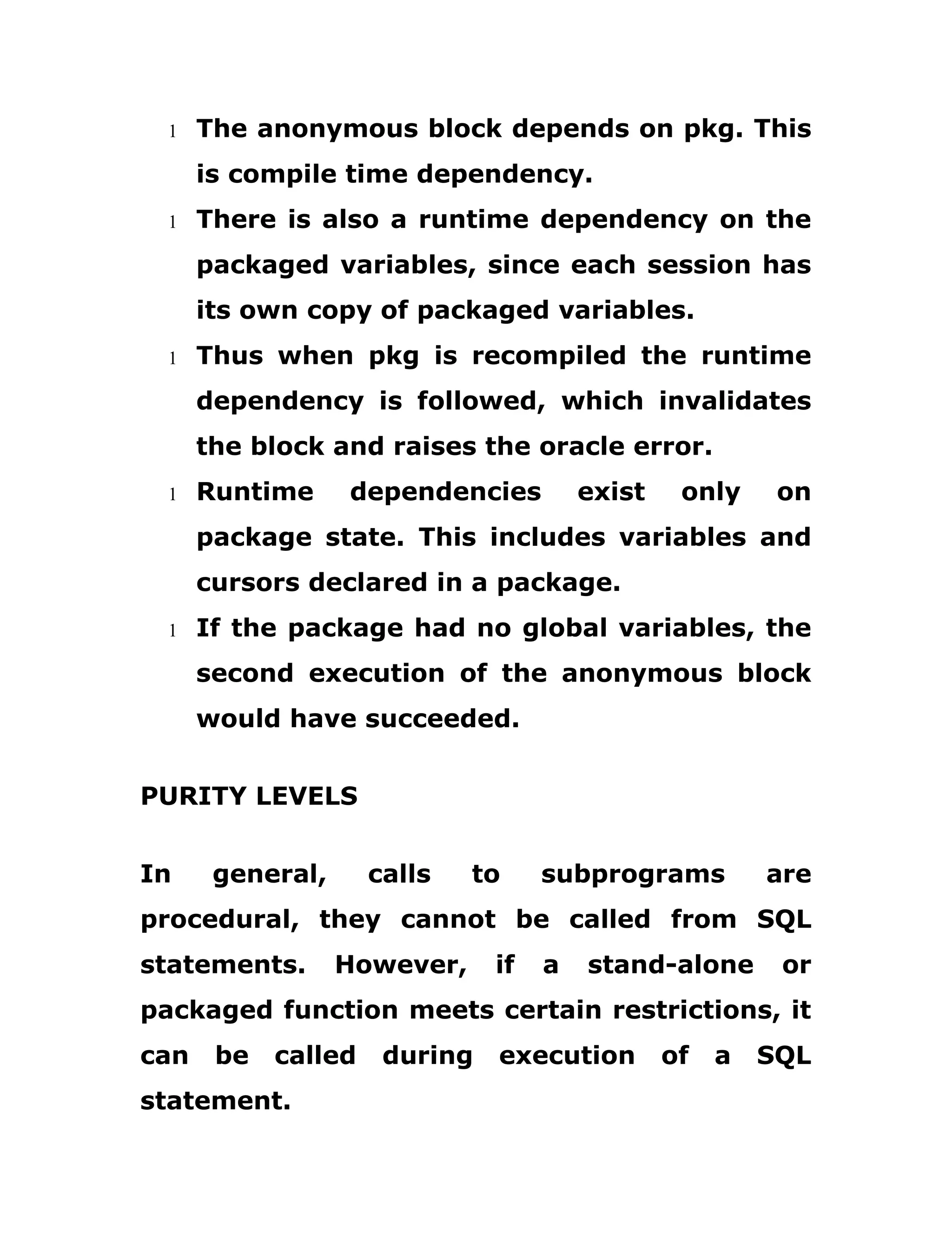 1 The anonymous block depends on pkg. This
is compile time dependency.
1 There is also a runtime dependency on the
packaged variables, since each session has
its own copy of packaged variables.
1 Thus when pkg is recompiled the runtime
dependency is followed, which invalidates
the block and raises the oracle error.
1 Runtime dependencies exist only on
package state. This includes variables and
cursors declared in a package.
1 If the package had no global variables, the
second execution of the anonymous block
would have succeeded.
PURITY LEVELS
In general, calls to subprograms are
procedural, they cannot be called from SQL
statements. However, if a stand-alone or
packaged function meets certain restrictions, it
can be called during execution of a SQL
statement.
 
