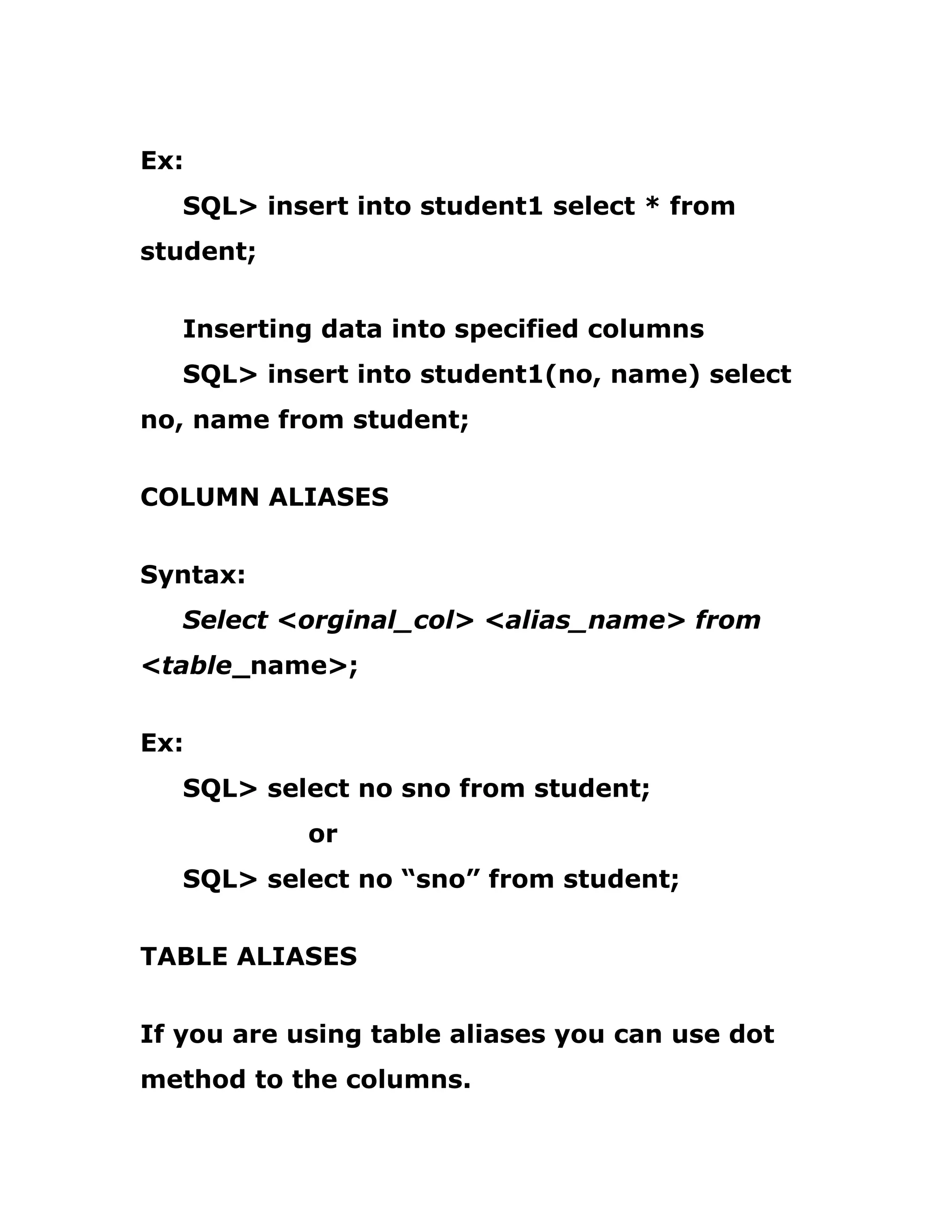 Ex:
SQL> insert into student1 select * from
student;
Inserting data into specified columns
SQL> insert into student1(no, name) select
no, name from student;
COLUMN ALIASES
Syntax:
Select <orginal_col> <alias_name> from
<table_name>;
Ex:
SQL> select no sno from student;
or
SQL> select no “sno” from student;
TABLE ALIASES
If you are using table aliases you can use dot
method to the columns.
 