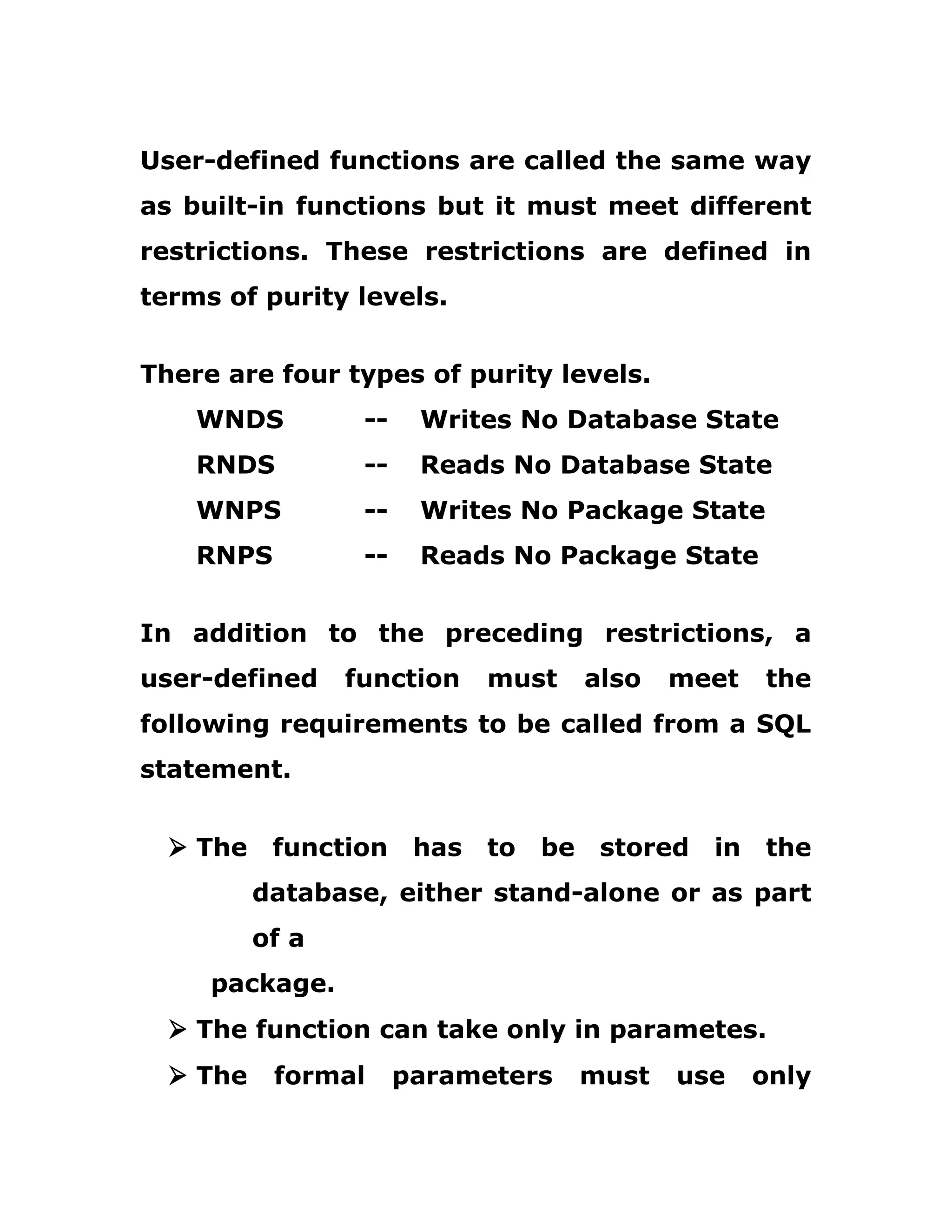 User-defined functions are called the same way
as built-in functions but it must meet different
restrictions. These restrictions are defined in
terms of purity levels.
There are four types of purity levels.
WNDS -- Writes No Database State
RNDS -- Reads No Database State
WNPS -- Writes No Package State
RNPS -- Reads No Package State
In addition to the preceding restrictions, a
user-defined function must also meet the
following requirements to be called from a SQL
statement.
Ø The function has to be stored in the
database, either stand-alone or as part
of a
package.
Ø The function can take only in parametes.
Ø The formal parameters must use only
 