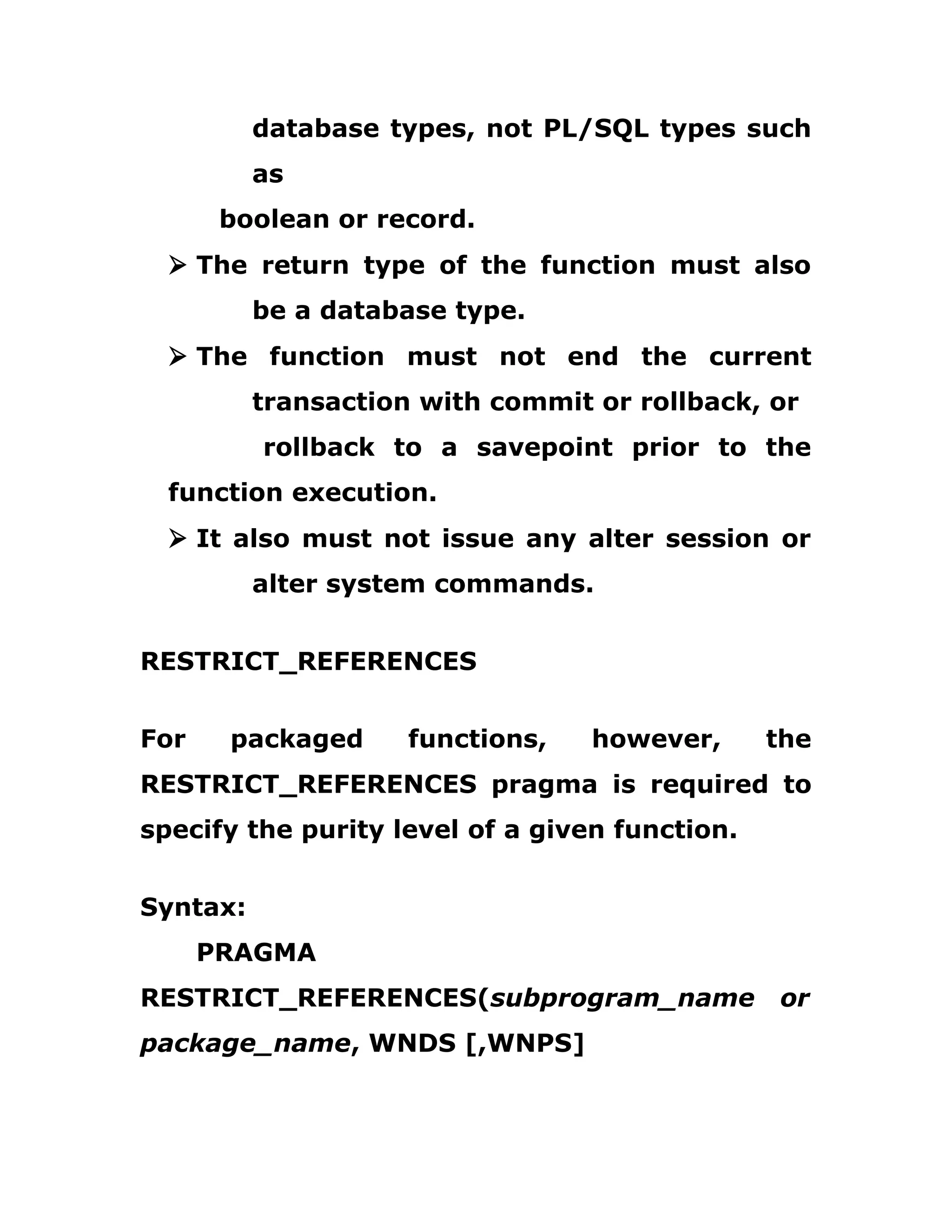 database types, not PL/SQL types such
as
boolean or record.
Ø The return type of the function must also
be a database type.
Ø The function must not end the current
transaction with commit or rollback, or
rollback to a savepoint prior to the
function execution.
Ø It also must not issue any alter session or
alter system commands.
RESTRICT_REFERENCES
For packaged functions, however, the
RESTRICT_REFERENCES pragma is required to
specify the purity level of a given function.
Syntax:
PRAGMA
RESTRICT_REFERENCES(subprogram_name or
package_name, WNDS [,WNPS]
 