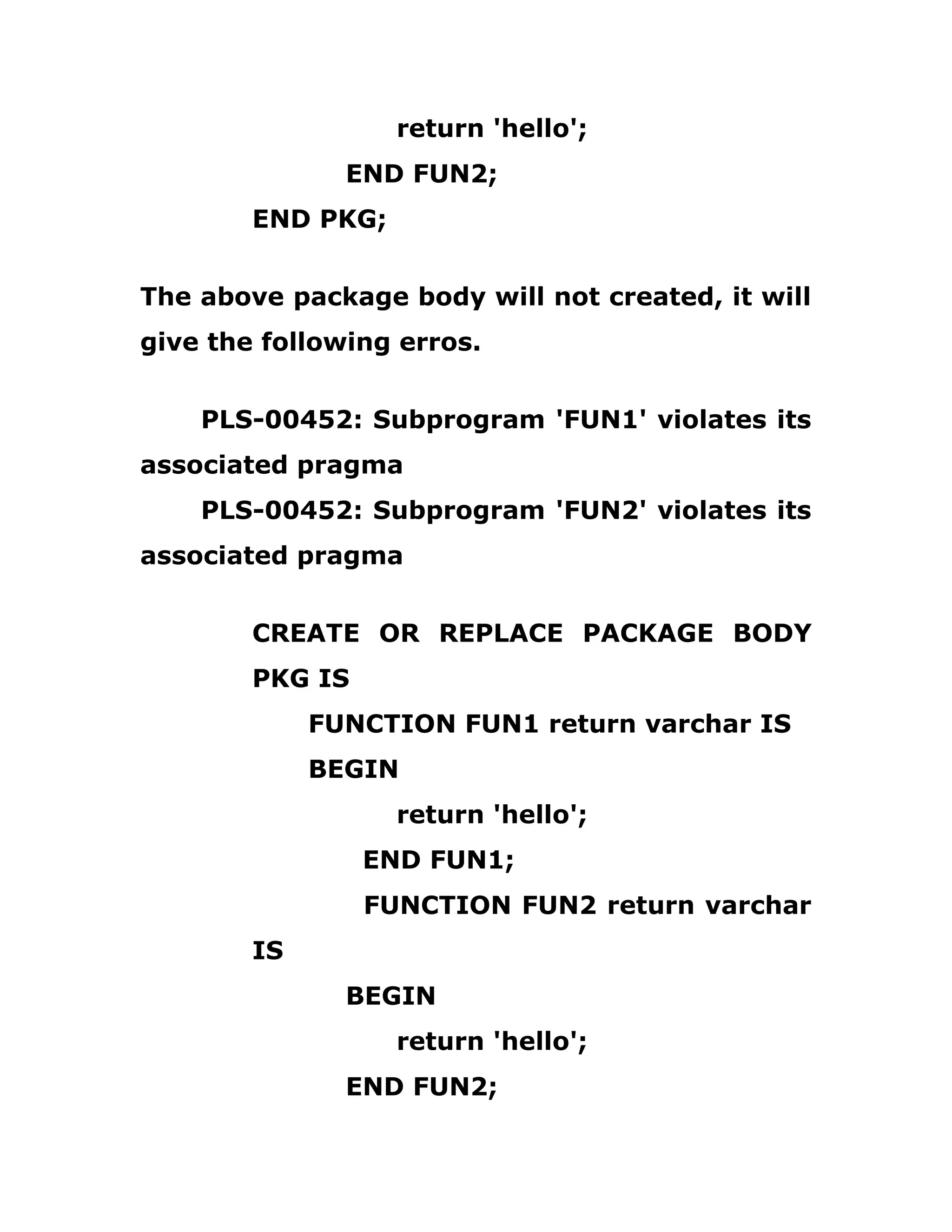 return 'hello';
END FUN2;
END PKG;
The above package body will not created, it will
give the following erros.
PLS-00452: Subprogram 'FUN1' violates its
associated pragma
PLS-00452: Subprogram 'FUN2' violates its
associated pragma
CREATE OR REPLACE PACKAGE BODY
PKG IS
FUNCTION FUN1 return varchar IS
BEGIN
return 'hello';
END FUN1;
FUNCTION FUN2 return varchar
IS
BEGIN
return 'hello';
END FUN2;
 