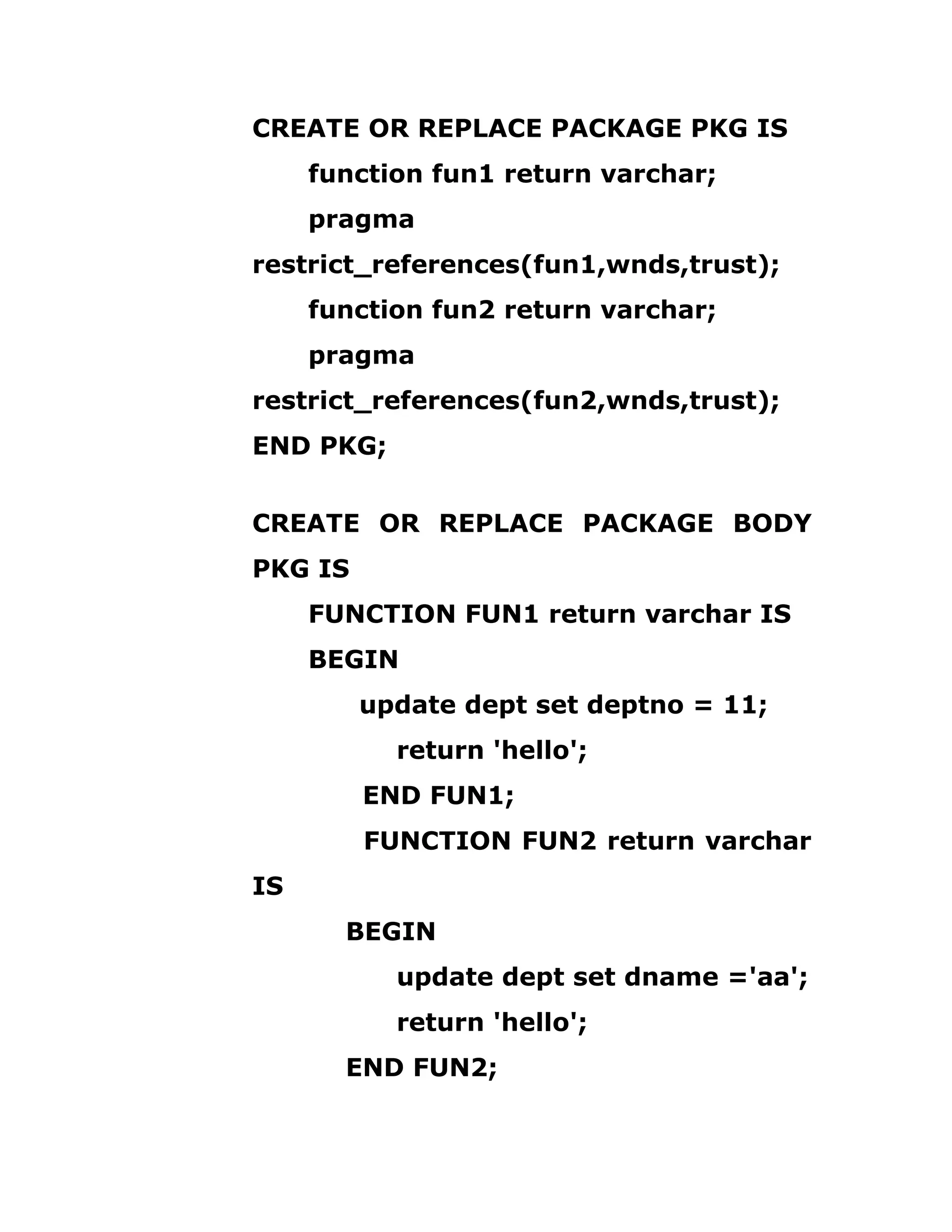 CREATE OR REPLACE PACKAGE PKG IS
function fun1 return varchar;
pragma
restrict_references(fun1,wnds,trust);
function fun2 return varchar;
pragma
restrict_references(fun2,wnds,trust);
END PKG;
CREATE OR REPLACE PACKAGE BODY
PKG IS
FUNCTION FUN1 return varchar IS
BEGIN
update dept set deptno = 11;
return 'hello';
END FUN1;
FUNCTION FUN2 return varchar
IS
BEGIN
update dept set dname ='aa';
return 'hello';
END FUN2;
 