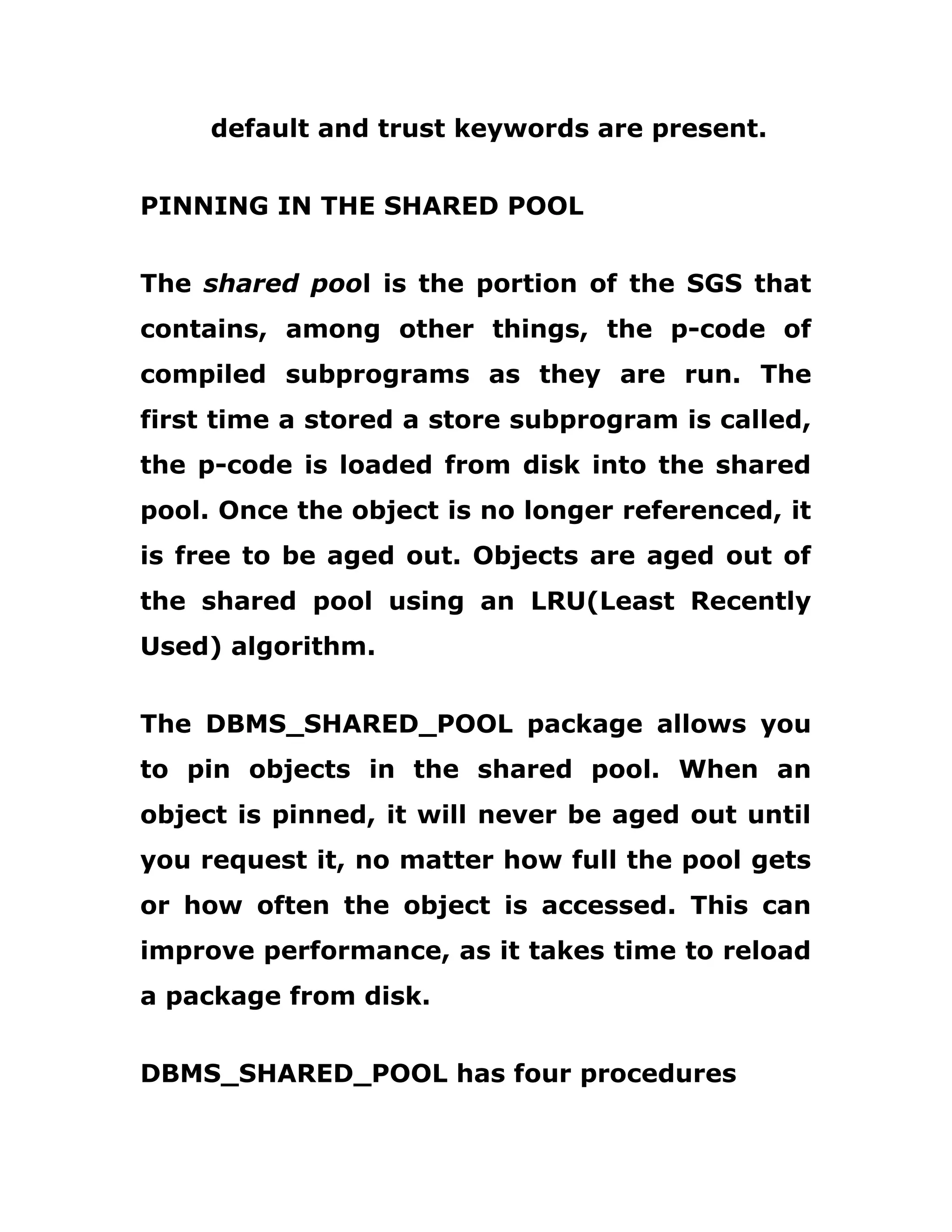 default and trust keywords are present.
PINNING IN THE SHARED POOL
The shared pool is the portion of the SGS that
contains, among other things, the p-code of
compiled subprograms as they are run. The
first time a stored a store subprogram is called,
the p-code is loaded from disk into the shared
pool. Once the object is no longer referenced, it
is free to be aged out. Objects are aged out of
the shared pool using an LRU(Least Recently
Used) algorithm.
The DBMS_SHARED_POOL package allows you
to pin objects in the shared pool. When an
object is pinned, it will never be aged out until
you request it, no matter how full the pool gets
or how often the object is accessed. This can
improve performance, as it takes time to reload
a package from disk.
DBMS_SHARED_POOL has four procedures
 