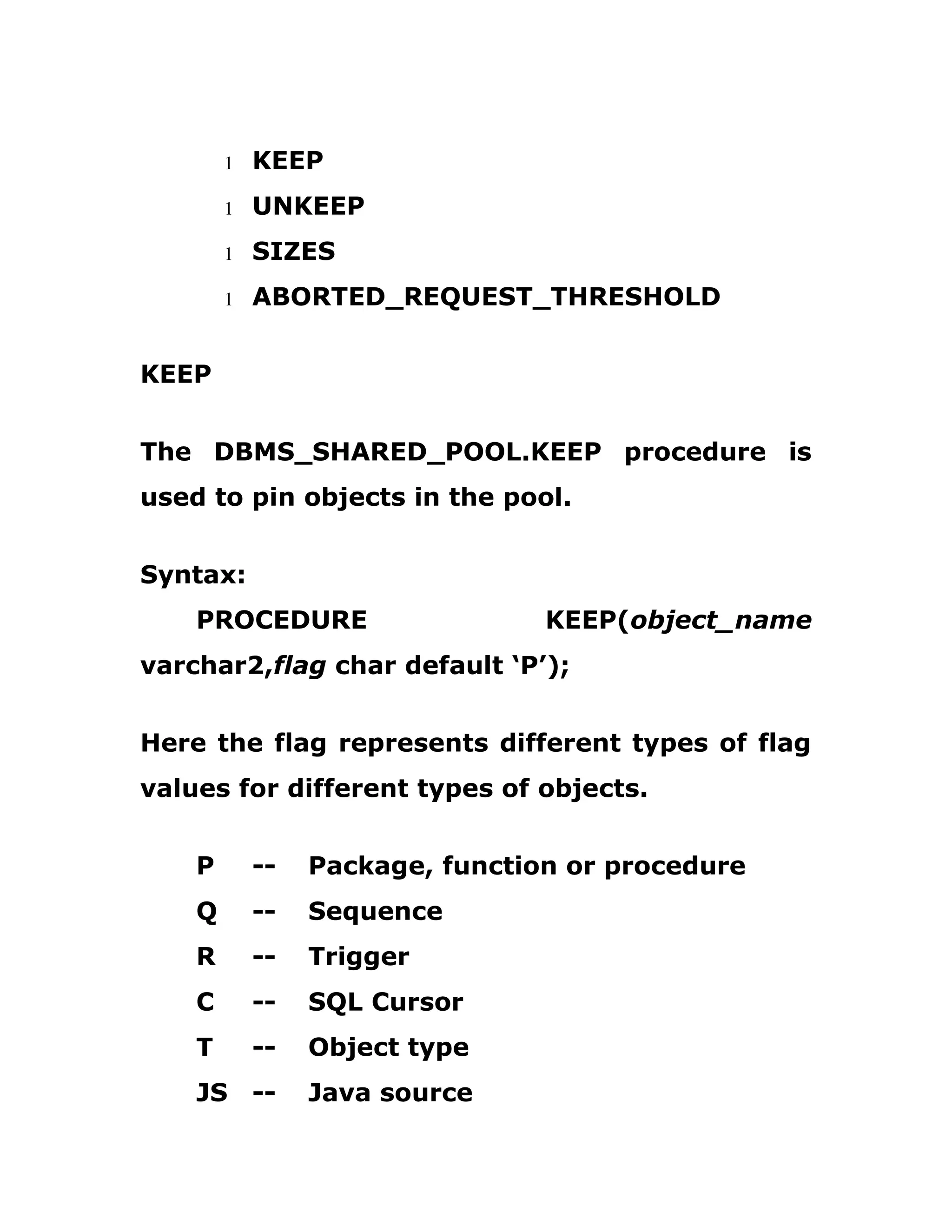 1 KEEP
1 UNKEEP
1 SIZES
1 ABORTED_REQUEST_THRESHOLD
KEEP
The DBMS_SHARED_POOL.KEEP procedure is
used to pin objects in the pool.
Syntax:
PROCEDURE KEEP(object_name
varchar2,flag char default ‘P’);
Here the flag represents different types of flag
values for different types of objects.
P -- Package, function or procedure
Q -- Sequence
R -- Trigger
C -- SQL Cursor
T -- Object type
JS -- Java source
 