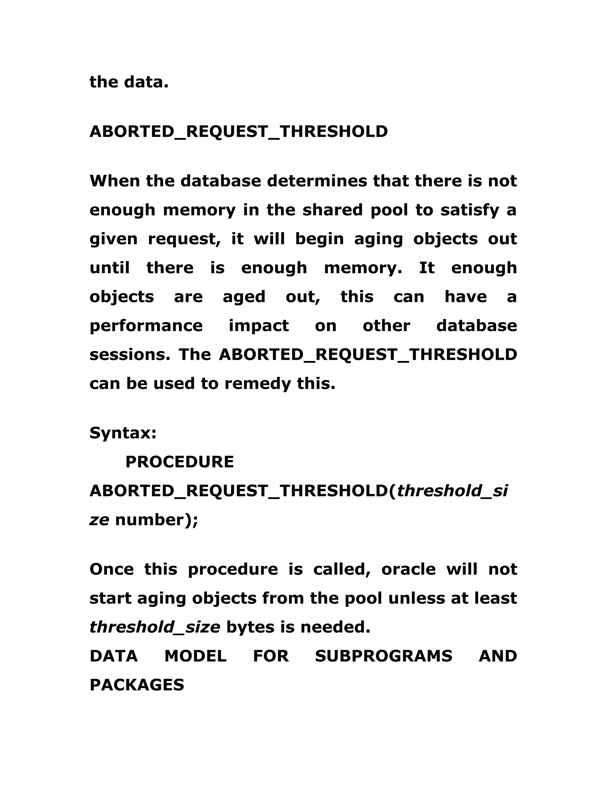 the data.
ABORTED_REQUEST_THRESHOLD
When the database determines that there is not
enough memory in the shared pool to satisfy a
given request, it will begin aging objects out
until there is enough memory. It enough
objects are aged out, this can have a
performance impact on other database
sessions. The ABORTED_REQUEST_THRESHOLD
can be used to remedy this.
Syntax:
PROCEDURE
ABORTED_REQUEST_THRESHOLD(threshold_si
ze number);
Once this procedure is called, oracle will not
start aging objects from the pool unless at least
threshold_size bytes is needed.
DATA MODEL FOR SUBPROGRAMS AND
PACKAGES
 