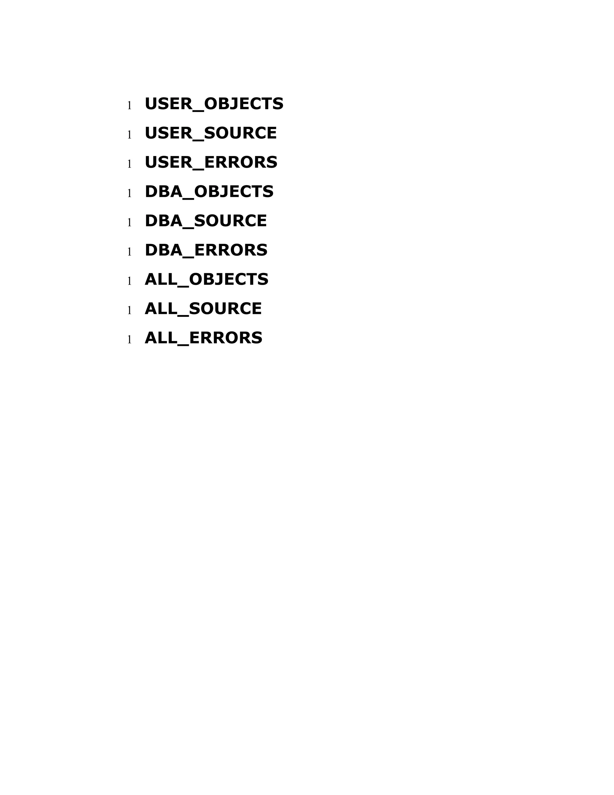 1 USER_OBJECTS
1 USER_SOURCE
1 USER_ERRORS
1 DBA_OBJECTS
1 DBA_SOURCE
1 DBA_ERRORS
1 ALL_OBJECTS
1 ALL_SOURCE
1 ALL_ERRORS
 
