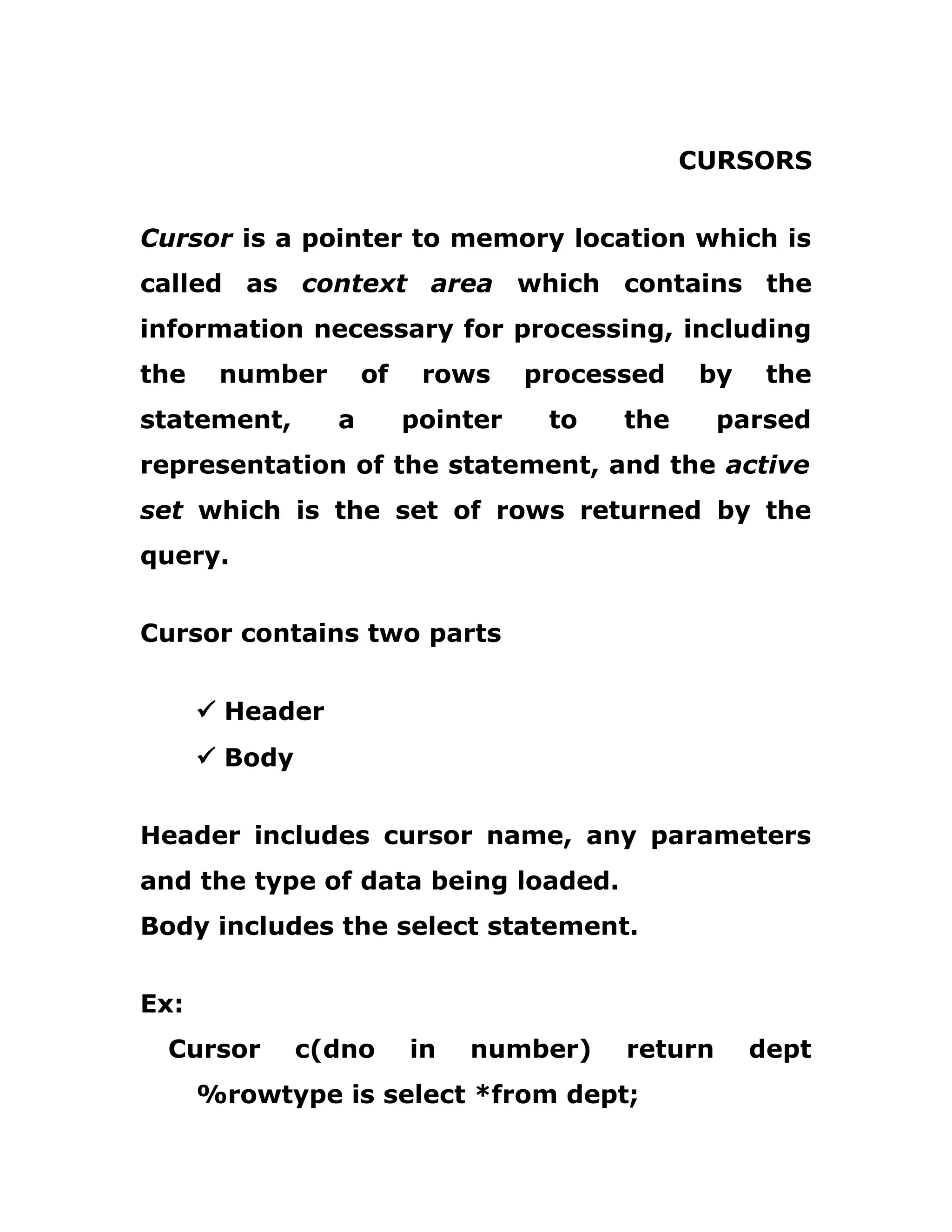 CURSORS
Cursor is a pointer to memory location which is
called as context area which contains the
information necessary for processing, including
the number of rows processed by the
statement, a pointer to the parsed
representation of the statement, and the active
set which is the set of rows returned by the
query.
Cursor contains two parts
ü Header
ü Body
Header includes cursor name, any parameters
and the type of data being loaded.
Body includes the select statement.
Ex:
Cursor c(dno in number) return dept
%rowtype is select *from dept;
 