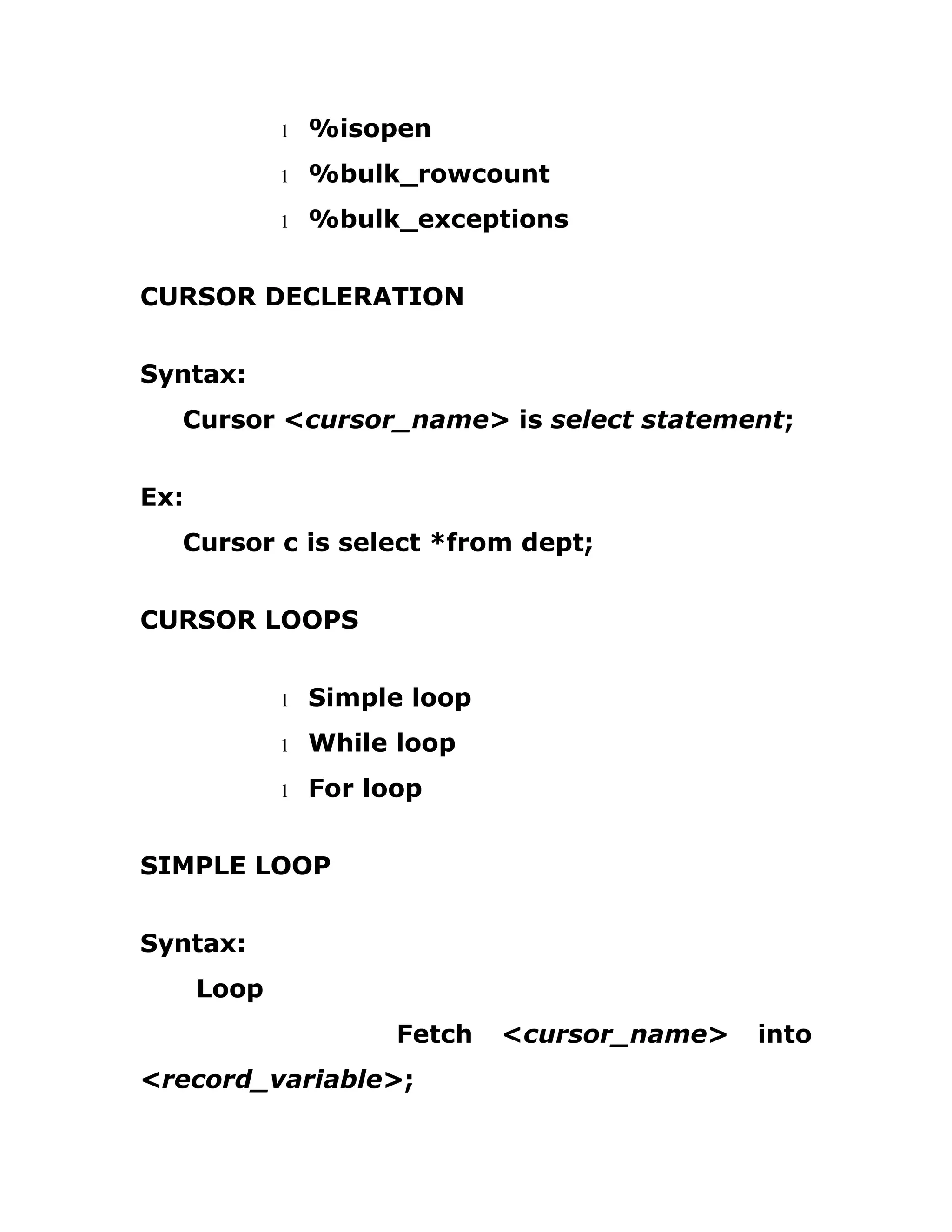 1 %isopen
1 %bulk_rowcount
1 %bulk_exceptions
CURSOR DECLERATION
Syntax:
Cursor <cursor_name> is select statement;
Ex:
Cursor c is select *from dept;
CURSOR LOOPS
1 Simple loop
1 While loop
1 For loop
SIMPLE LOOP
Syntax:
Loop
Fetch <cursor_name> into
<record_variable>;
 