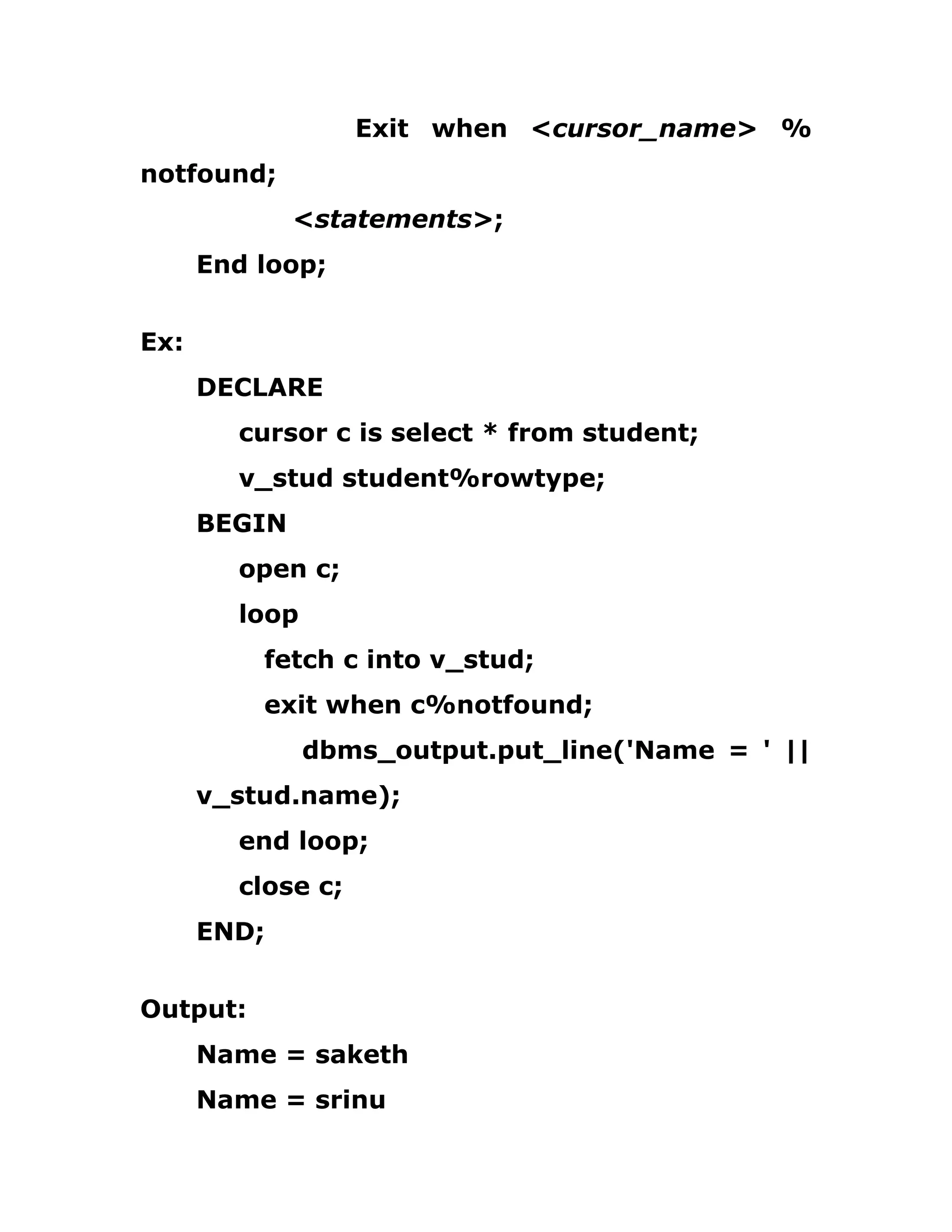 Exit when <cursor_name> %
notfound;
<statements>;
End loop;
Ex:
DECLARE
cursor c is select * from student;
v_stud student%rowtype;
BEGIN
open c;
loop
fetch c into v_stud;
exit when c%notfound;
dbms_output.put_line('Name = ' ||
v_stud.name);
end loop;
close c;
END;
Output:
Name = saketh
Name = srinu
 