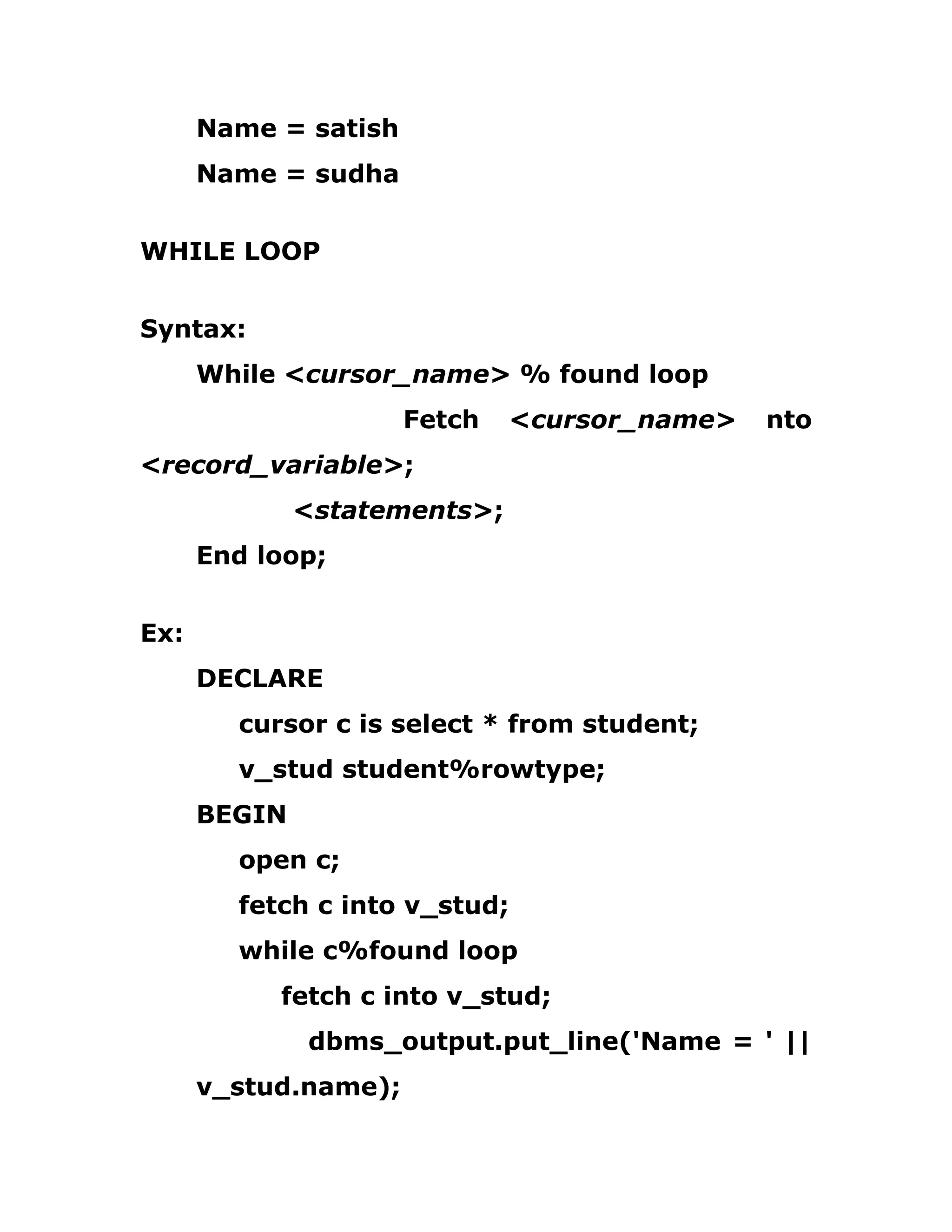 Name = satish
Name = sudha
WHILE LOOP
Syntax:
While <cursor_name> % found loop
Fetch <cursor_name> nto
<record_variable>;
<statements>;
End loop;
Ex:
DECLARE
cursor c is select * from student;
v_stud student%rowtype;
BEGIN
open c;
fetch c into v_stud;
while c%found loop
fetch c into v_stud;
dbms_output.put_line('Name = ' ||
v_stud.name);
 
