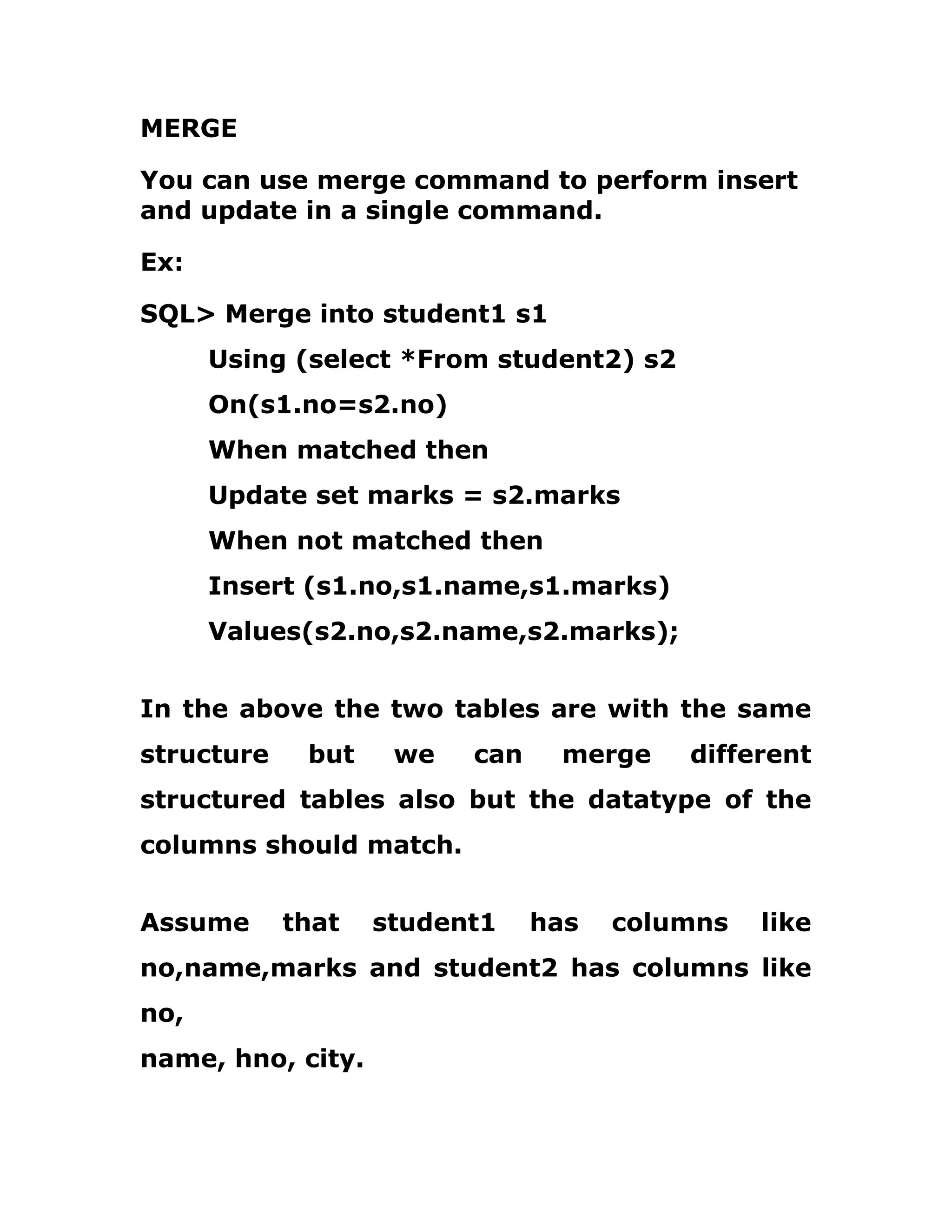 MERGE
You can use merge command to perform insert
and update in a single command.
Ex:
SQL> Merge into student1 s1
Using (select *From student2) s2
On(s1.no=s2.no)
When matched then
Update set marks = s2.marks
When not matched then
Insert (s1.no,s1.name,s1.marks)
Values(s2.no,s2.name,s2.marks);
In the above the two tables are with the same
structure but we can merge different
structured tables also but the datatype of the
columns should match.
Assume that student1 has columns like
no,name,marks and student2 has columns like
no,
name, hno, city.
 