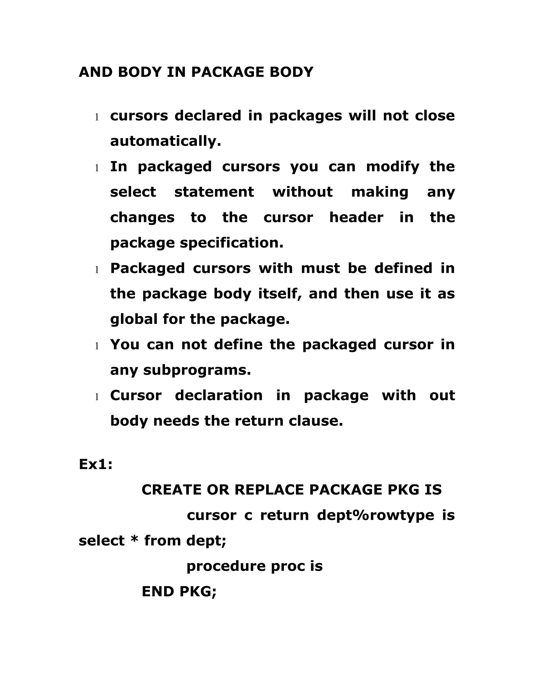 AND BODY IN PACKAGE BODY
1 cursors declared in packages will not close
automatically.
1 In packaged cursors you can modify the
select statement without making any
changes to the cursor header in the
package specification.
1 Packaged cursors with must be defined in
the package body itself, and then use it as
global for the package.
1 You can not define the packaged cursor in
any subprograms.
1 Cursor declaration in package with out
body needs the return clause.
Ex1:
CREATE OR REPLACE PACKAGE PKG IS
cursor c return dept%rowtype is
select * from dept;
procedure proc is
END PKG;
 