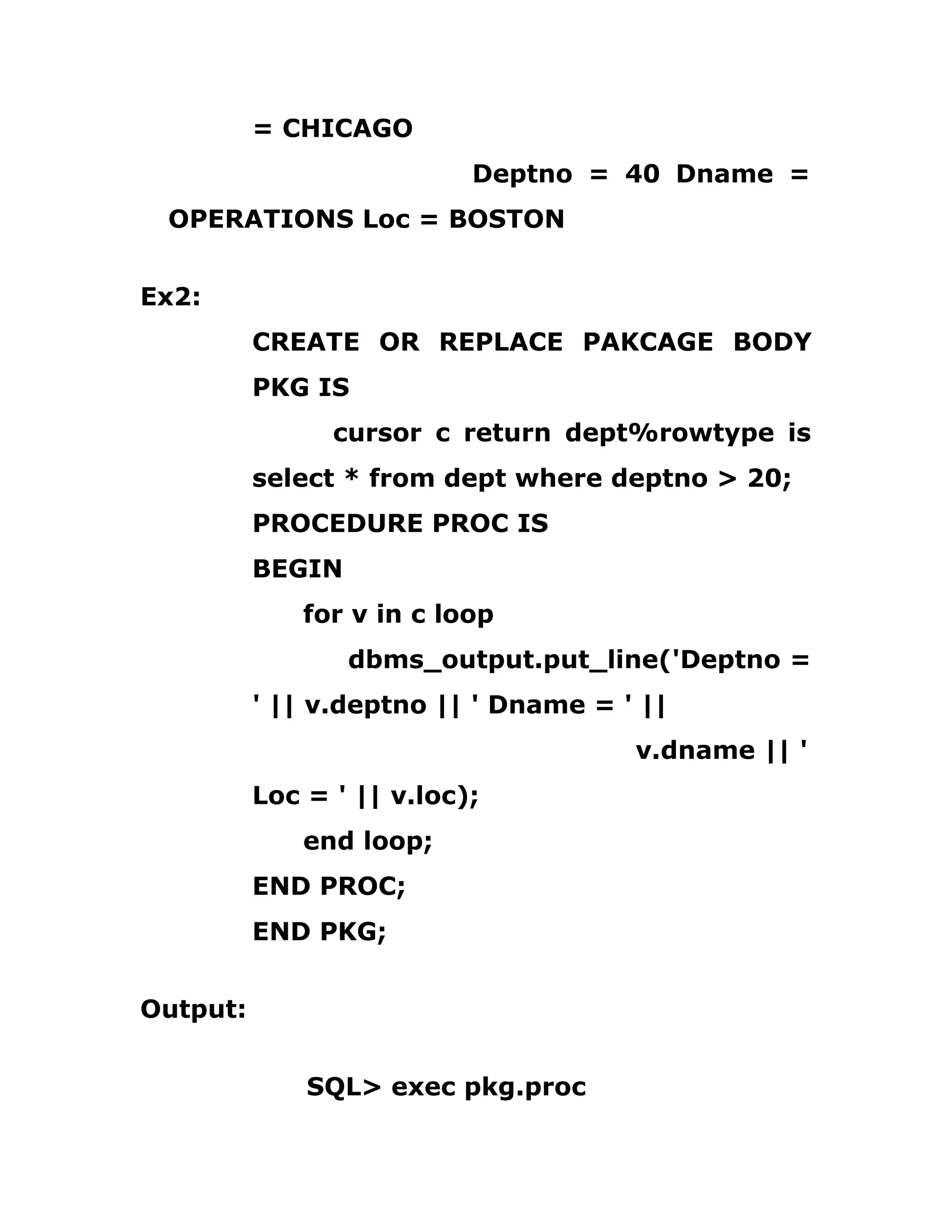 = CHICAGO
Deptno = 40 Dname =
OPERATIONS Loc = BOSTON
Ex2:
CREATE OR REPLACE PAKCAGE BODY
PKG IS
cursor c return dept%rowtype is
select * from dept where deptno > 20;
PROCEDURE PROC IS
BEGIN
for v in c loop
dbms_output.put_line('Deptno =
' || v.deptno || ' Dname = ' ||
v.dname || '
Loc = ' || v.loc);
end loop;
END PROC;
END PKG;
Output:
SQL> exec pkg.proc
 