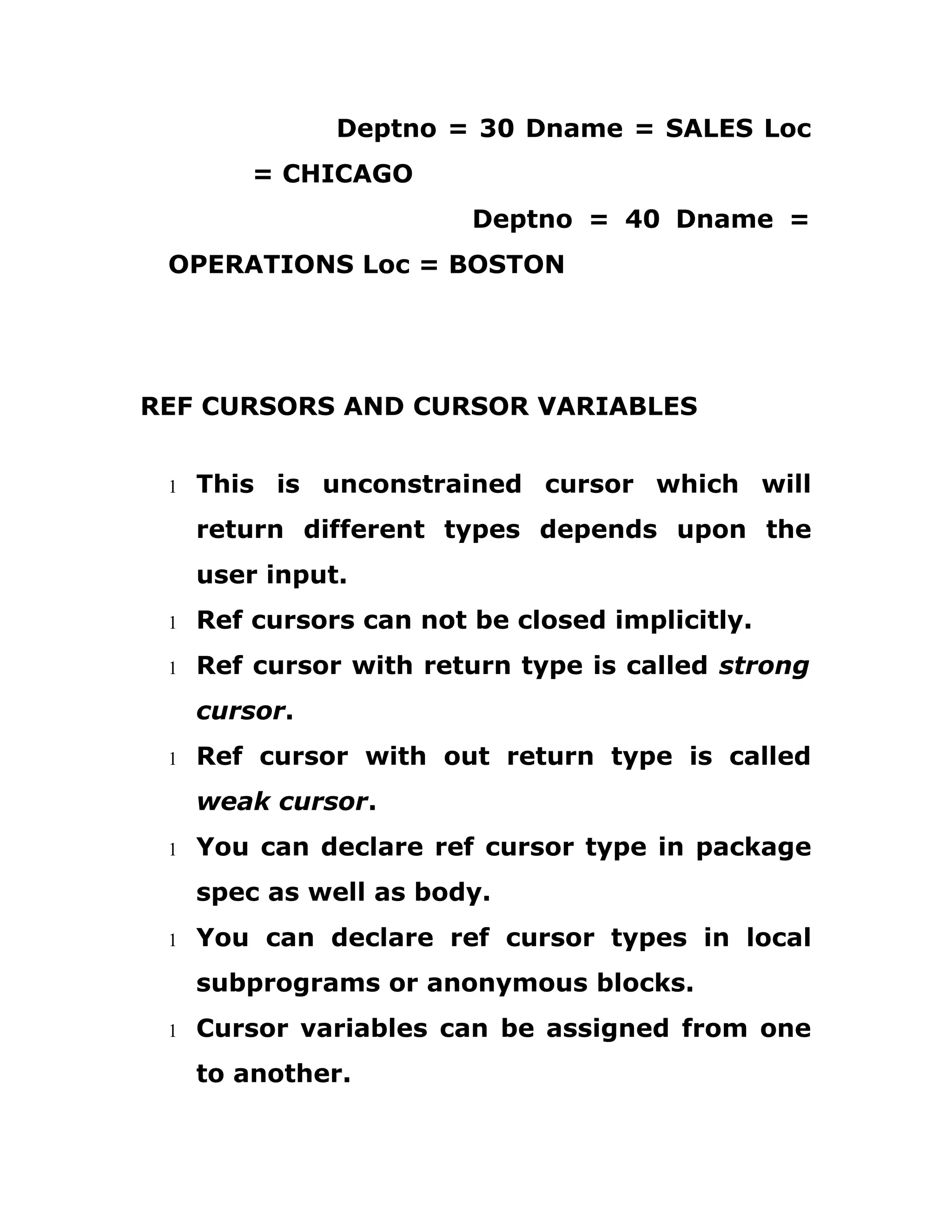 Deptno = 30 Dname = SALES Loc
= CHICAGO
Deptno = 40 Dname =
OPERATIONS Loc = BOSTON
REF CURSORS AND CURSOR VARIABLES
1 This is unconstrained cursor which will
return different types depends upon the
user input.
1 Ref cursors can not be closed implicitly.
1 Ref cursor with return type is called strong
cursor.
1 Ref cursor with out return type is called
weak cursor.
1 You can declare ref cursor type in package
spec as well as body.
1 You can declare ref cursor types in local
subprograms or anonymous blocks.
1 Cursor variables can be assigned from one
to another.
 