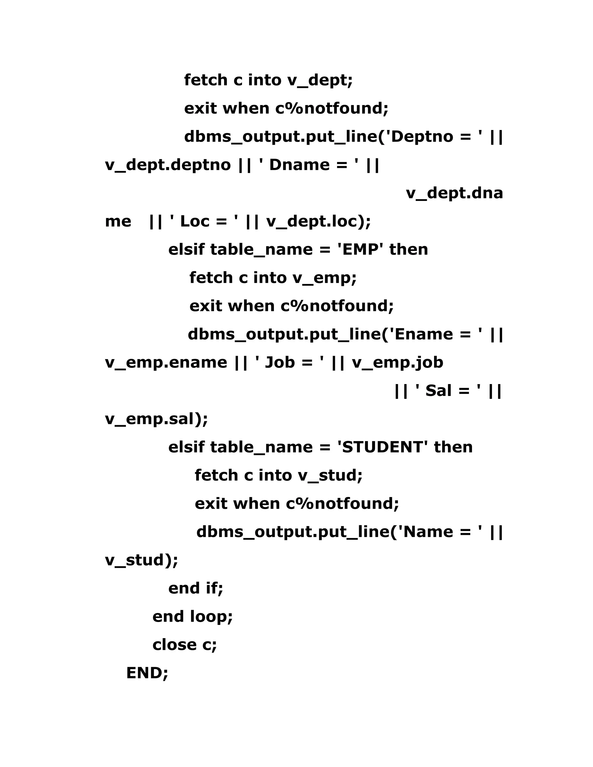 fetch c into v_dept;
exit when c%notfound;
dbms_output.put_line('Deptno = ' ||
v_dept.deptno || ' Dname = ' ||
v_dept.dna
me || ' Loc = ' || v_dept.loc);
elsif table_name = 'EMP' then
fetch c into v_emp;
exit when c%notfound;
dbms_output.put_line('Ename = ' ||
v_emp.ename || ' Job = ' || v_emp.job
|| ' Sal = ' ||
v_emp.sal);
elsif table_name = 'STUDENT' then
fetch c into v_stud;
exit when c%notfound;
dbms_output.put_line('Name = ' ||
v_stud);
end if;
end loop;
close c;
END;
 