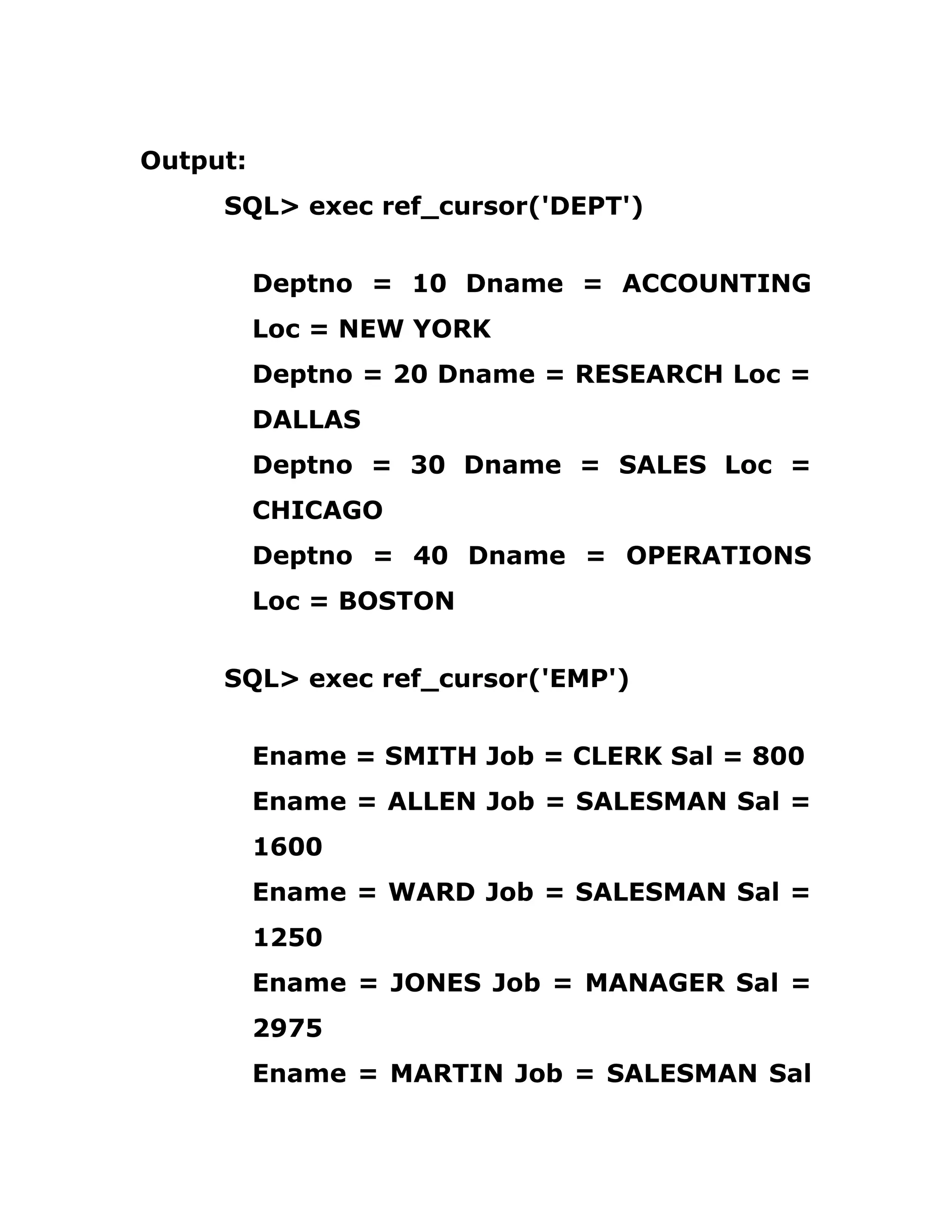 Output:
SQL> exec ref_cursor('DEPT')
Deptno = 10 Dname = ACCOUNTING
Loc = NEW YORK
Deptno = 20 Dname = RESEARCH Loc =
DALLAS
Deptno = 30 Dname = SALES Loc =
CHICAGO
Deptno = 40 Dname = OPERATIONS
Loc = BOSTON
SQL> exec ref_cursor('EMP')
Ename = SMITH Job = CLERK Sal = 800
Ename = ALLEN Job = SALESMAN Sal =
1600
Ename = WARD Job = SALESMAN Sal =
1250
Ename = JONES Job = MANAGER Sal =
2975
Ename = MARTIN Job = SALESMAN Sal
 