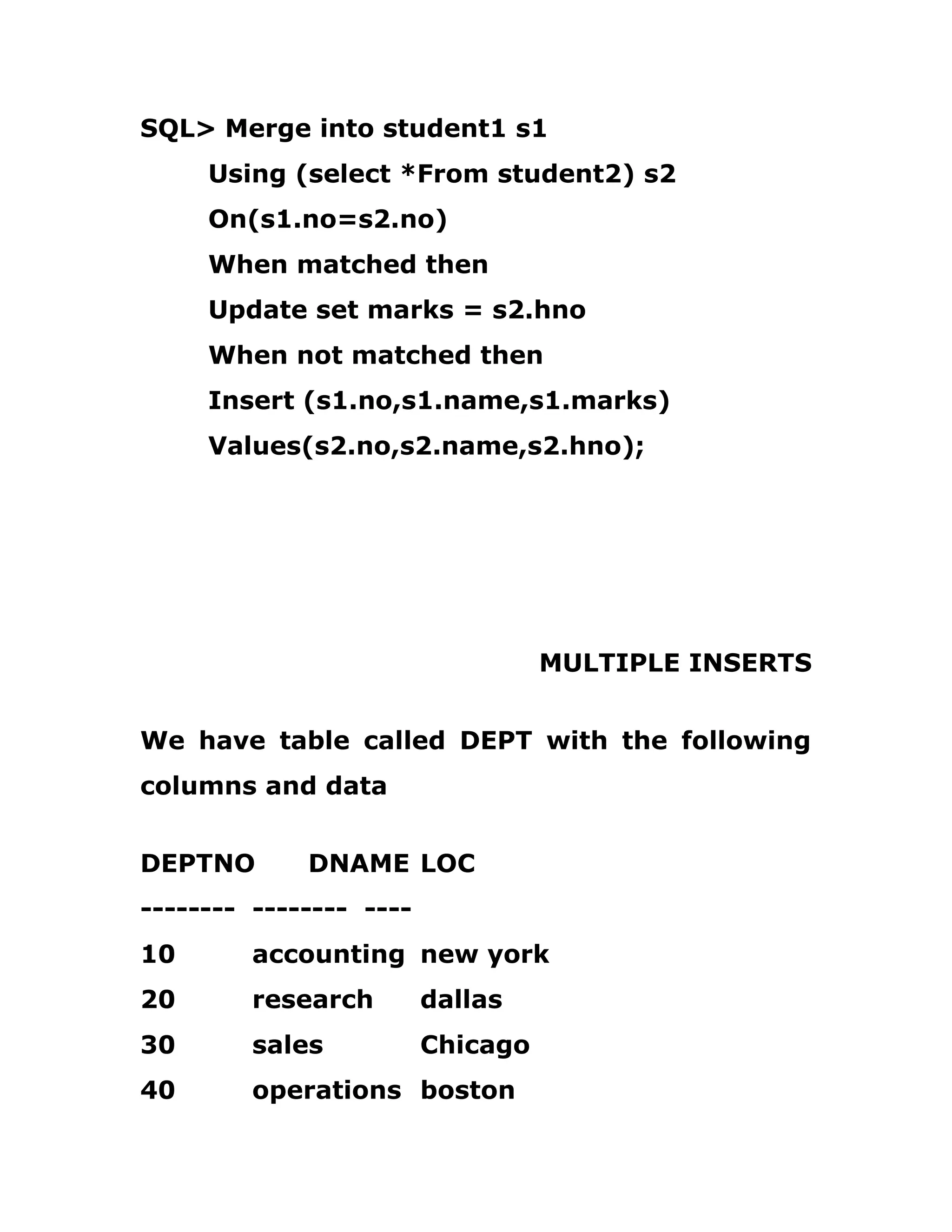 SQL> Merge into student1 s1
Using (select *From student2) s2
On(s1.no=s2.no)
When matched then
Update set marks = s2.hno
When not matched then
Insert (s1.no,s1.name,s1.marks)
Values(s2.no,s2.name,s2.hno);
MULTIPLE INSERTS
We have table called DEPT with the following
columns and data
DEPTNO DNAME LOC
-------- -------- ----
10 accounting new york
20 research dallas
30 sales Chicago
40 operations boston
 