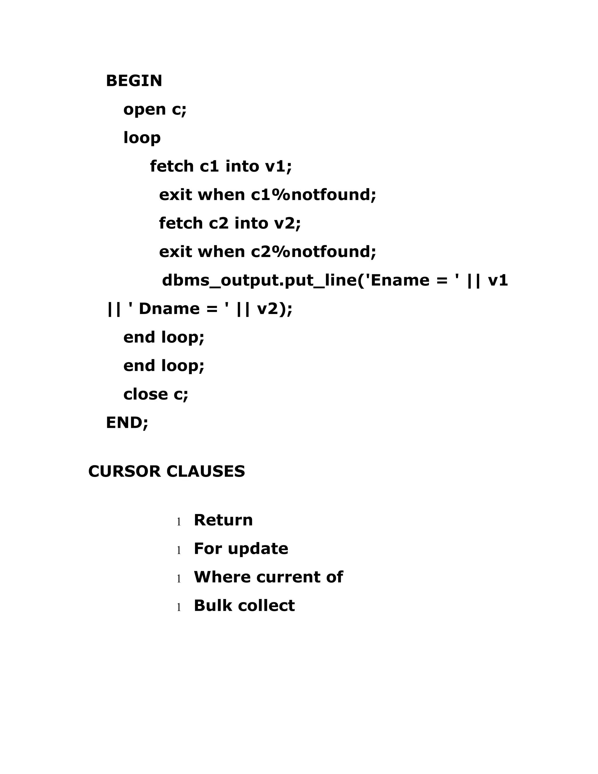 BEGIN
open c;
loop
fetch c1 into v1;
exit when c1%notfound;
fetch c2 into v2;
exit when c2%notfound;
dbms_output.put_line('Ename = ' || v1
|| ' Dname = ' || v2);
end loop;
end loop;
close c;
END;
CURSOR CLAUSES
1 Return
1 For update
1 Where current of
1 Bulk collect
 